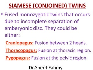 SIAMESE (CONJOINED) TWINS
• Fused monozygotic twins that occurs
due to incomplete separation of
emberyonic disc. They could be
either:
Craniopagus: Fusion between 2 heads.
Thoracopagus: Fusion at thoracic region.
Pygopagus: Fusion at the pelvic region.
Dr.Sherif Fahmy
 