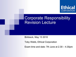 Corporate Responsibility  Revision Lecture Birkbeck, May 13 2010 Toby Webb, Ethical Corporation Exam time and date: 7th June at 2.30 – 4.30pm 