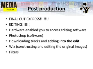 Post production
• FINAL CUT EXPRESS!!!!!!!
• EDITING!!!!!!
• Hardware enabled you to access editing software
• Photoshop (software)
• Downloading tracks and adding into the edit
• Wix (constructing and editing the original images)
• Filters
Discover
 
