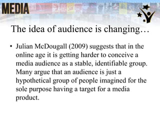 The idea of audience is changing…
• Julian McDougall (2009) suggests that in the
online age it is getting harder to conceive a
media audience as a stable, identifiable group.
Many argue that an audience is just a
hypothetical group of people imagined for the
sole purpose having a target for a media
product.
 