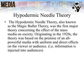 Hypodermic Needle Theory
• The Hypodermic Needle Theory, also known
as the Magic Bullet Theory, was the first major
theory concerning the effect of the mass
media on society. Originating in the 1920s, the
theory was based on the premise of an all-
powerful media with uniform and direct effects
on the viewer or audience. (i.e. information is
injected into audiences)
 