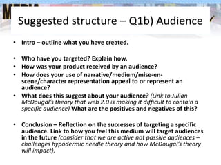 Suggested structure – Q1b) Audience
• Intro – outline what you have created.
• Who have you targeted? Explain how.
• How was your product received by an audience?
• How does your use of narrative/medium/mise-en-
scene/character representation appeal to or represent an
audience?
• What does this suggest about your audience? (Link to Julian
McDougal’s theory that web 2.0 is making it difficult to contain a
specific audience) What are the positives and negatives of this?
• Conclusion – Reflection on the successes of targeting a specific
audience. Link to how you feel this medium will target audiences
in the future (consider that we are active not passive audiences –
challenges hypodermic needle theory and how McDougal’s theory
will impact).
 