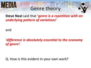 Genre theory
Steve Neal said that ‘genre is a repetition with an
underlying pattern of variations’
and
'difference is absolutely essential to the economy
of genre‘.
Q. How is this evident in your own work?
 