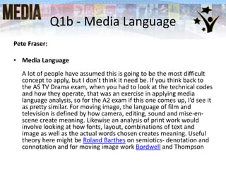 Q1b - Media Language
Pete Fraser:
• Media Language
A lot of people have assumed this is going to be the most difficult
concept to apply, but I don’t think it need be. If you think back to
the AS TV Drama exam, when you had to look at the technical codes
and how they operate, that was an exercise in applying media
language analysis, so for the A2 exam if this one comes up, I’d see it
as pretty similar. For moving image, the language of film and
television is defined by how camera, editing, sound and mise-en-
scene create meaning. Likewise an analysis of print work would
involve looking at how fonts, layout, combinations of text and
image as well as the actual words chosen creates meaning. Useful
theory here might be Roland Barthes on semiotics- denotation and
connotation and for moving image work Bordwell and Thompson
 