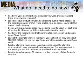 What do I need to do now?
• Read over your planning sheets (the grids you were given each week) –
these are a revision resource!
• Look over your production work. Keep looking over it. Make notes as to
the specific examples of shot types, angles, mise-en-scene, sound etc that
support each category.
• Decide which production piece you are going to write about for each area
of section 1b (this may be different dependent on the topic).
• Read over the theory sheets that I gave you for each area of 1b. Can you
quote Steve Neale?
• Look at the example answers that I gave you. Notice how they talk about
SPECIFIC EXAMPLES. Use this as a frame work for a practice answer if you
need.
• Practise planning your answer to each question using the planning
structure that I have given you for each question. The more you do this,
the easier you will find the exam as it will be fresh in your head.
• Practise timed answers – 30 minutes is a short amount of time for each
question.
 