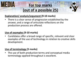 For top marks
(out of a possible 25)
Explanation/ analysis/argument (9-10 marks)
• There is a clear sense of progression established by the
answer, and a range of articulate reflections on the
production process are offered.
Use of examples (9-10 marks)
• Candidates offer a broad range of specific, relevant and clear
examples of the use of technology in relation to creative skills
development.
Use of terminology (5 marks)
• The use of both production terms and conceptual media
terminology applied throughout is excellent.
 