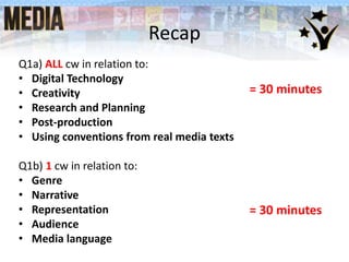 Recap
Q1a) ALL cw in relation to:
• Digital Technology
• Creativity
• Research and Planning
• Post-production
• Using conventions from real media texts
Q1b) 1 cw in relation to:
• Genre
• Narrative
• Representation
• Audience
• Media language
= 30 minutes
= 30 minutes
 