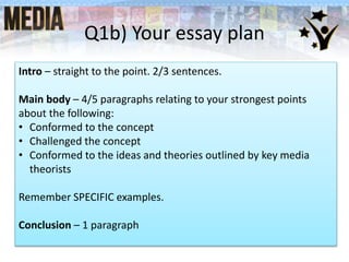 Q1b) Your essay plan
Intro – straight to the point. 2/3 sentences.
Main body – 4/5 paragraphs relating to your strongest points
about the following:
• Conformed to the concept
• Challenged the concept
• Conformed to the ideas and theories outlined by key media
theorists
Remember SPECIFIC examples.
Conclusion – 1 paragraph
 