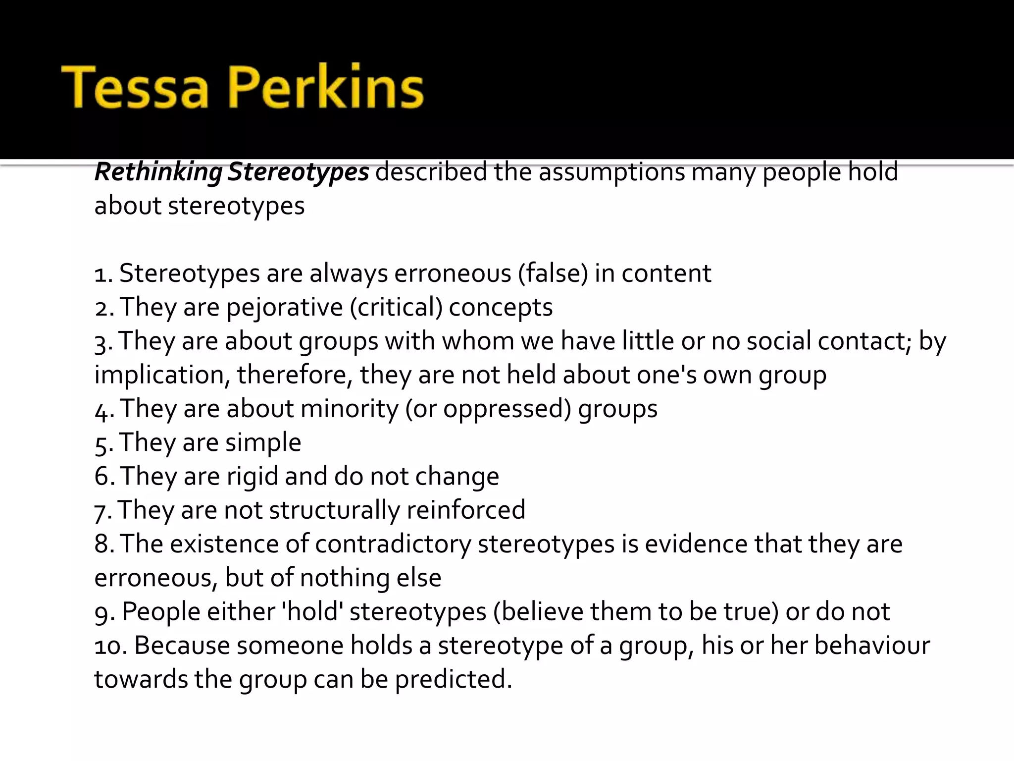 Rethinking Stereotypes described the assumptions many people hold
about stereotypes
1. Stereotypes are always erroneous (false) in content
2.They are pejorative (critical) concepts
3.They are about groups with whom we have little or no social contact; by
implication, therefore, they are not held about one's own group
4.They are about minority (or oppressed) groups
5.They are simple
6.They are rigid and do not change
7.They are not structurally reinforced
8.The existence of contradictory stereotypes is evidence that they are
erroneous, but of nothing else
9. People either 'hold' stereotypes (believe them to be true) or do not
10. Because someone holds a stereotype of a group, his or her behaviour
towards the group can be predicted.
 