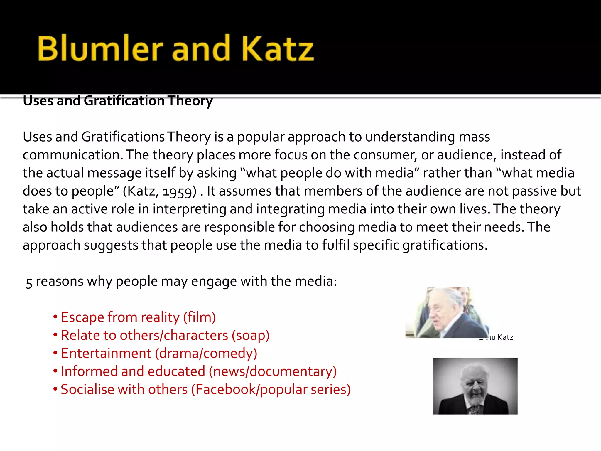 Uses and Gratification Theory
Uses and GratificationsTheory is a popular approach to understanding mass
communication.The theory places more focus on the consumer, or audience, instead of
the actual message itself by asking “what people do with media” rather than “what media
does to people” (Katz, 1959) . It assumes that members of the audience are not passive but
take an active role in interpreting and integrating media into their own lives.The theory
also holds that audiences are responsible for choosing media to meet their needs.The
approach suggests that people use the media to fulfil specific gratifications.
5 reasons why people may engage with the media:
• Escape from reality (film)
• Relate to others/characters (soap) Elihu Katz
• Entertainment (drama/comedy)
• Informed and educated (news/documentary)
• Socialise with others (Facebook/popular series)
Jay G Blumler
 