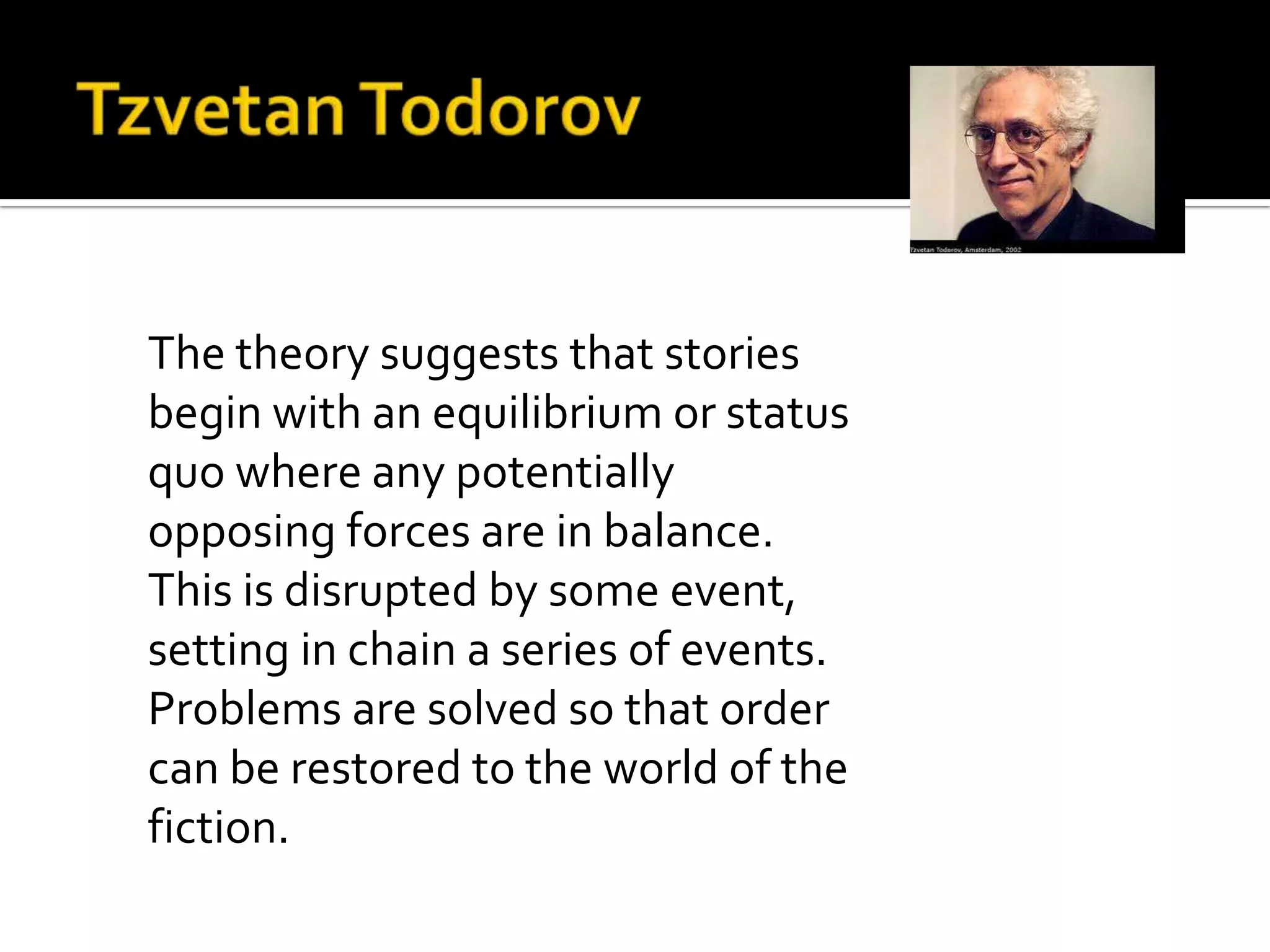 The theory suggests that stories
begin with an equilibrium or status
quo where any potentially
opposing forces are in balance.
This is disrupted by some event,
setting in chain a series of events.
Problems are solved so that order
can be restored to the world of the
fiction.
 