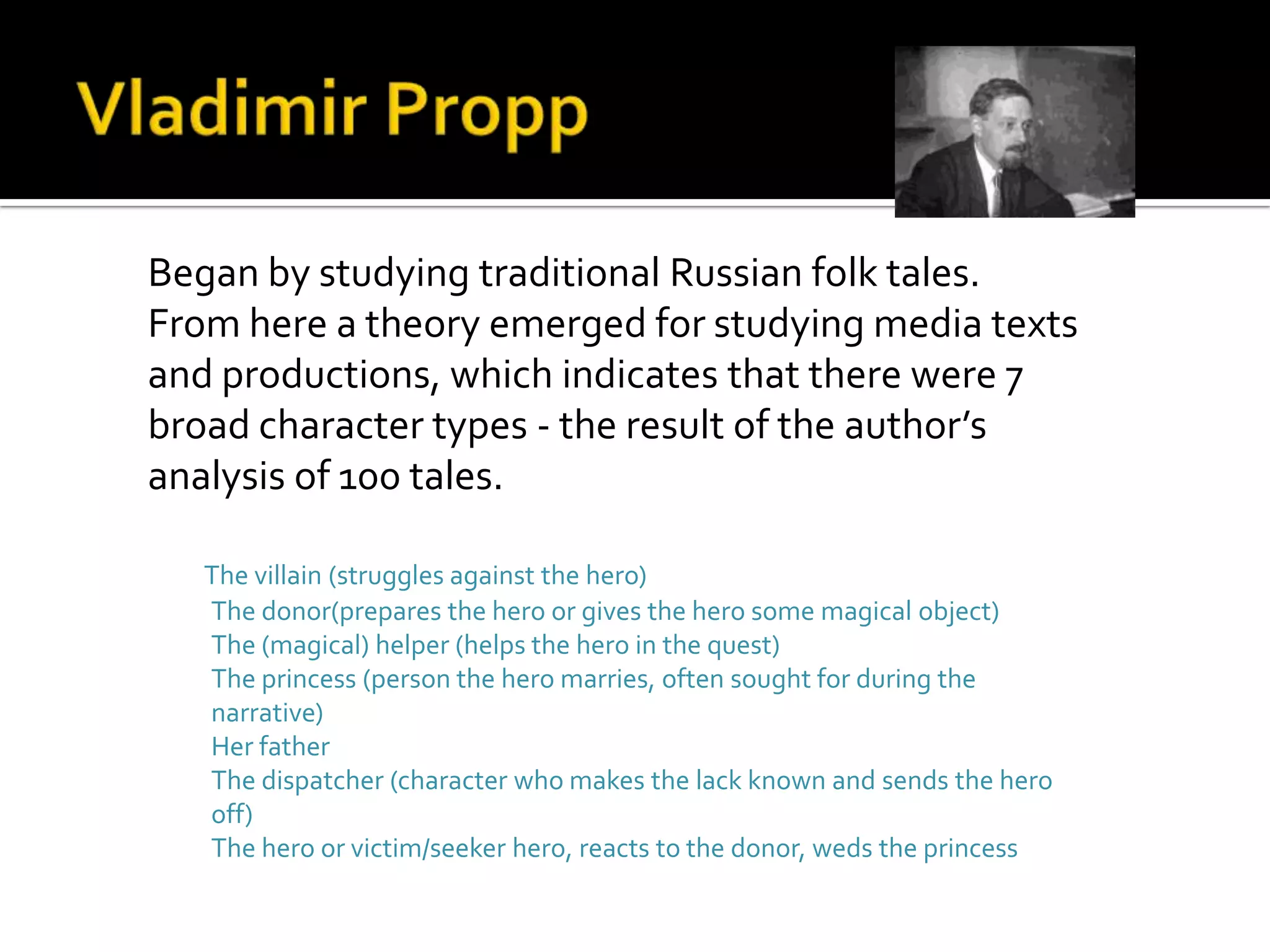 Began by studying traditional Russian folk tales.
From here a theory emerged for studying media texts
and productions, which indicates that there were 7
broad character types - the result of the author’s
analysis of 100 tales.
The villain (struggles against the hero)
The donor(prepares the hero or gives the hero some magical object)
The (magical) helper (helps the hero in the quest)
The princess (person the hero marries, often sought for during the
narrative)
Her father
The dispatcher (character who makes the lack known and sends the hero
off)
The hero or victim/seeker hero, reacts to the donor, weds the princess
 