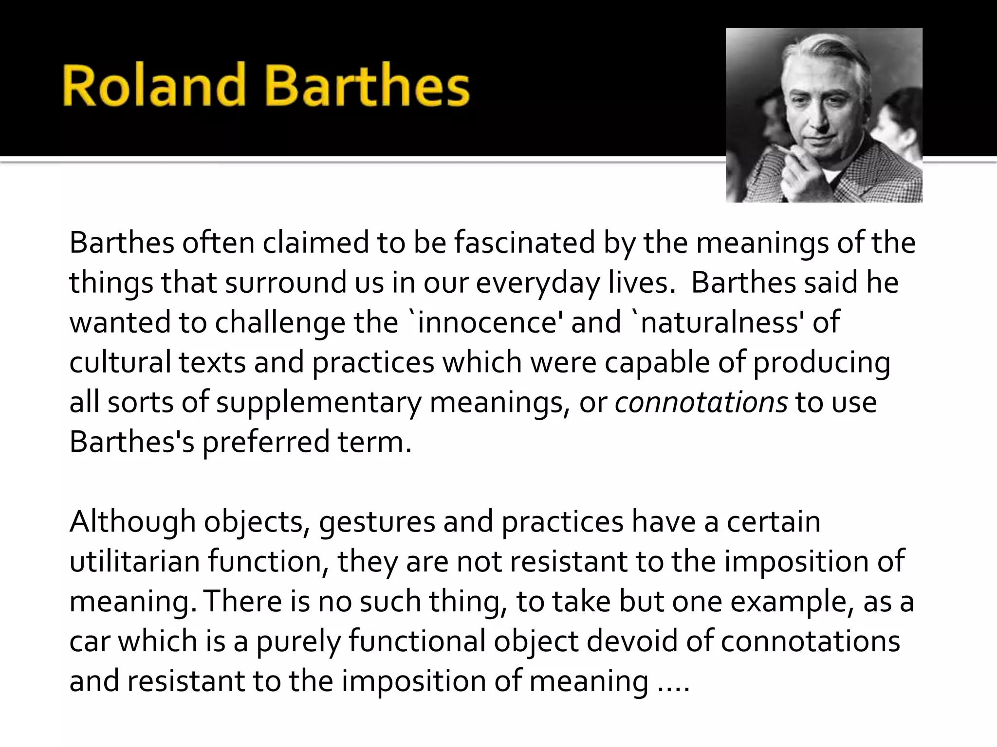 Barthes often claimed to be fascinated by the meanings of the
things that surround us in our everyday lives. Barthes said he
wanted to challenge the `innocence' and `naturalness' of
cultural texts and practices which were capable of producing
all sorts of supplementary meanings, or connotations to use
Barthes's preferred term.
Although objects, gestures and practices have a certain
utilitarian function, they are not resistant to the imposition of
meaning.There is no such thing, to take but one example, as a
car which is a purely functional object devoid of connotations
and resistant to the imposition of meaning ....
 