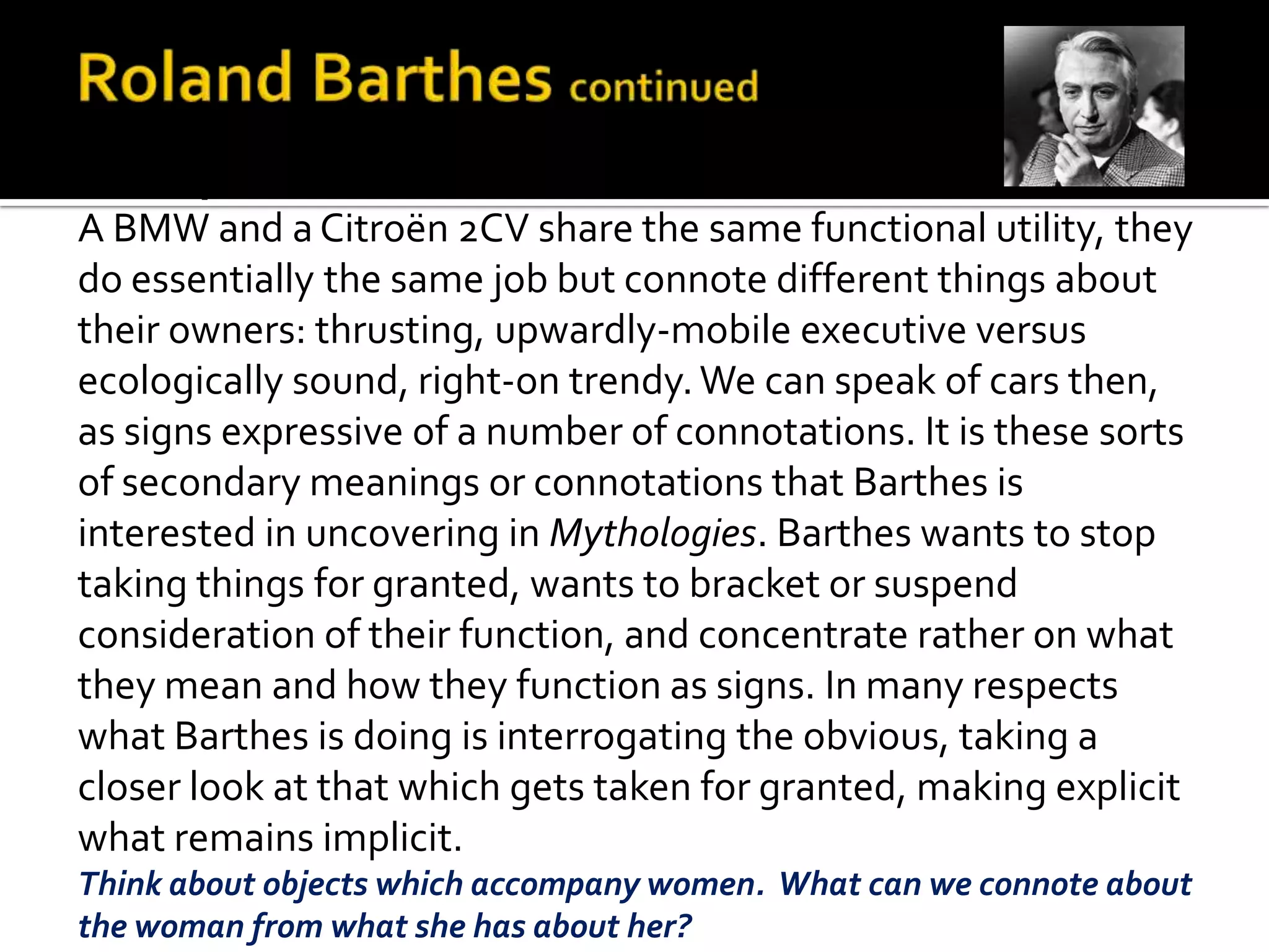 Example:
A BMW and a Citroën 2CV share the same functional utility, they
do essentially the same job but connote different things about
their owners: thrusting, upwardly-mobile executive versus
ecologically sound, right-on trendy. We can speak of cars then,
as signs expressive of a number of connotations. It is these sorts
of secondary meanings or connotations that Barthes is
interested in uncovering in Mythologies. Barthes wants to stop
taking things for granted, wants to bracket or suspend
consideration of their function, and concentrate rather on what
they mean and how they function as signs. In many respects
what Barthes is doing is interrogating the obvious, taking a
closer look at that which gets taken for granted, making explicit
what remains implicit.
Think about objects which accompany women. What can we connote about
the woman from what she has about her?
 
