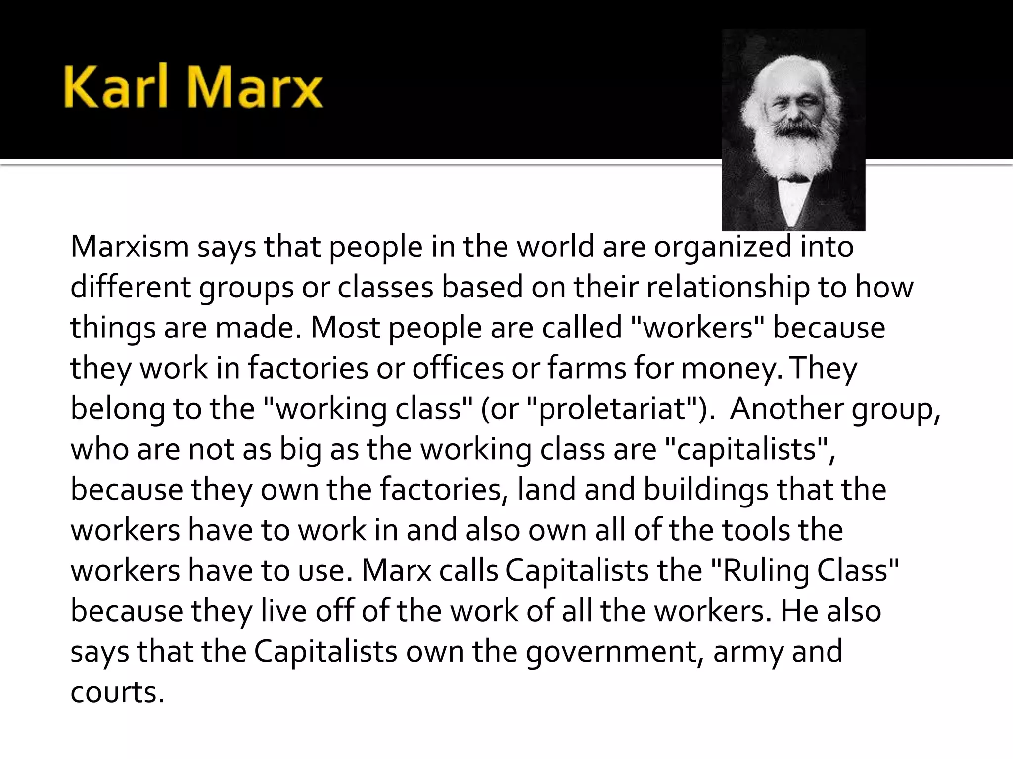 Marxism says that people in the world are organized into
different groups or classes based on their relationship to how
things are made. Most people are called "workers" because
they work in factories or offices or farms for money.They
belong to the "working class" (or "proletariat"). Another group,
who are not as big as the working class are "capitalists",
because they own the factories, land and buildings that the
workers have to work in and also own all of the tools the
workers have to use. Marx calls Capitalists the "Ruling Class"
because they live off of the work of all the workers. He also
says that the Capitalists own the government, army and
courts.
 