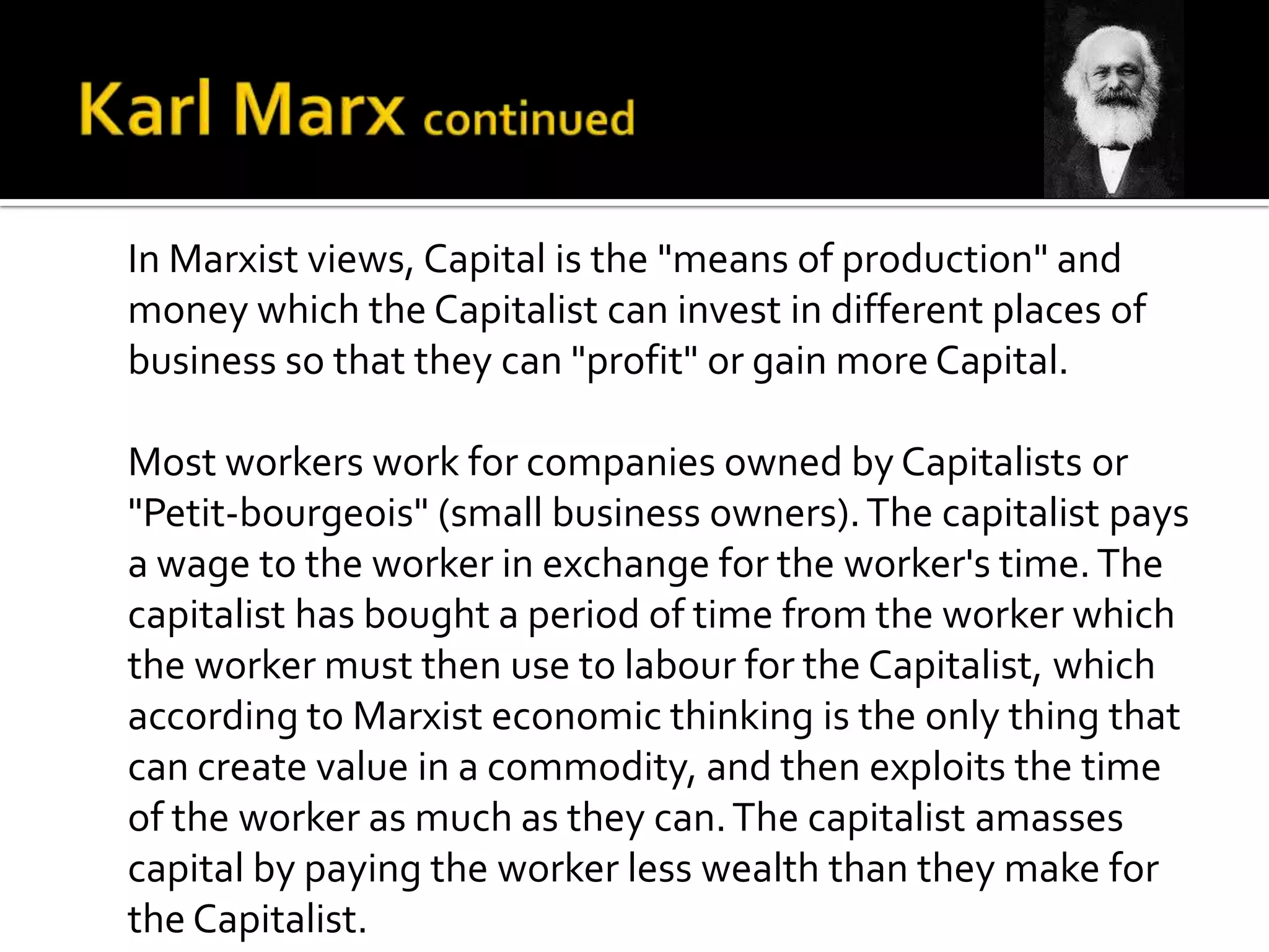 In Marxist views, Capital is the "means of production" and
money which the Capitalist can invest in different places of
business so that they can "profit" or gain more Capital.
Most workers work for companies owned by Capitalists or
"Petit-bourgeois" (small business owners).The capitalist pays
a wage to the worker in exchange for the worker's time.The
capitalist has bought a period of time from the worker which
the worker must then use to labour for the Capitalist, which
according to Marxist economic thinking is the only thing that
can create value in a commodity, and then exploits the time
of the worker as much as they can.The capitalist amasses
capital by paying the worker less wealth than they make for
the Capitalist.
 