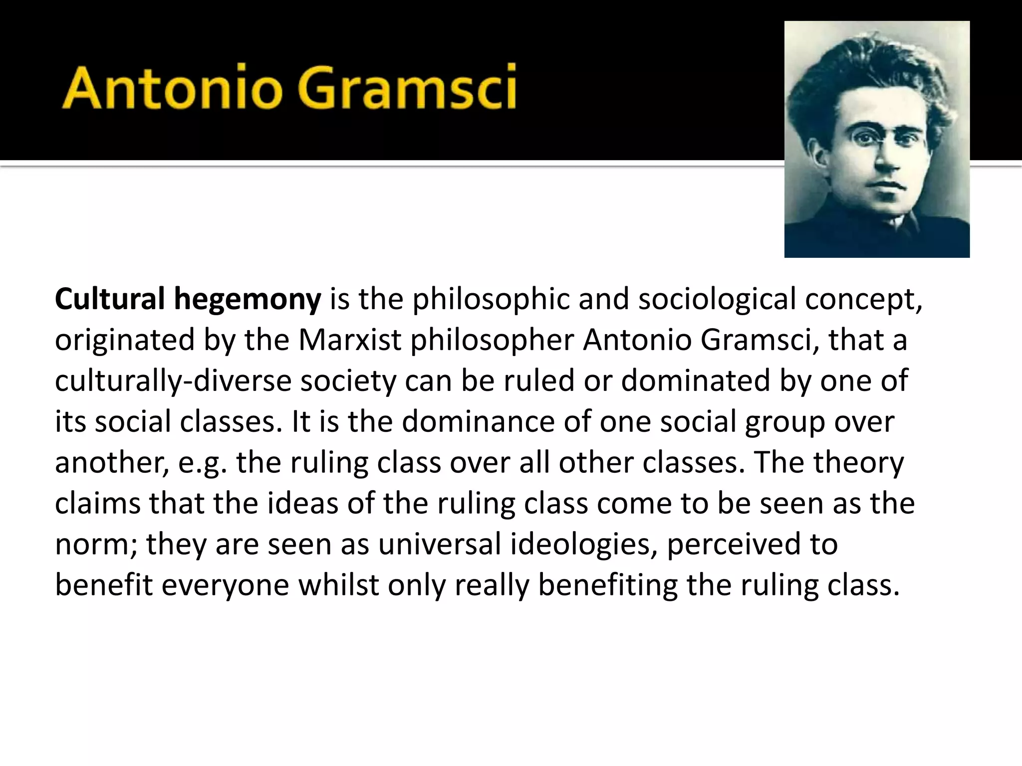 Cultural hegemony is the philosophic and sociological concept,
originated by the Marxist philosopher Antonio Gramsci, that a
culturally-diverse society can be ruled or dominated by one of
its social classes. It is the dominance of one social group over
another, e.g. the ruling class over all other classes. The theory
claims that the ideas of the ruling class come to be seen as the
norm; they are seen as universal ideologies, perceived to
benefit everyone whilst only really benefiting the ruling class.
 
