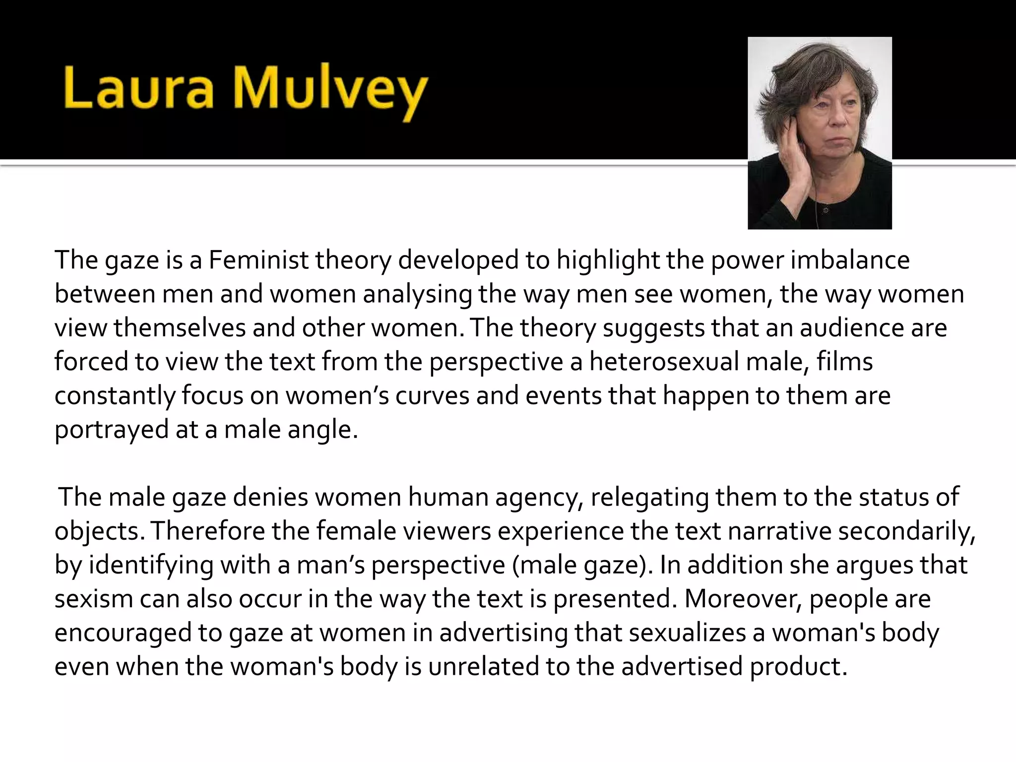 The gaze is a Feminist theory developed to highlight the power imbalance
between men and women analysing the way men see women, the way women
view themselves and other women.The theory suggests that an audience are
forced to view the text from the perspective a heterosexual male, films
constantly focus on women’s curves and events that happen to them are
portrayed at a male angle.
The male gaze denies women human agency, relegating them to the status of
objects.Therefore the female viewers experience the text narrative secondarily,
by identifying with a man’s perspective (male gaze). In addition she argues that
sexism can also occur in the way the text is presented. Moreover, people are
encouraged to gaze at women in advertising that sexualizes a woman's body
even when the woman's body is unrelated to the advertised product.
 