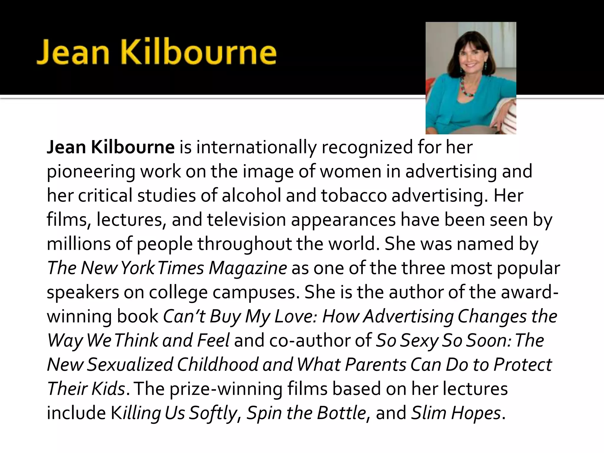Jean Kilbourne is internationally recognized for her
pioneering work on the image of women in advertising and
her critical studies of alcohol and tobacco advertising. Her
films, lectures, and television appearances have been seen by
millions of people throughout the world. She was named by
The NewYorkTimes Magazine as one of the three most popular
speakers on college campuses. She is the author of the award-
winning book Can’t Buy My Love: How Advertising Changes the
WayWeThink and Feel and co-author of So Sexy So Soon:The
New Sexualized Childhood andWhat Parents Can Do to Protect
Their Kids.The prize-winning films based on her lectures
include KillingUs Softly, Spin the Bottle, and Slim Hopes.
 