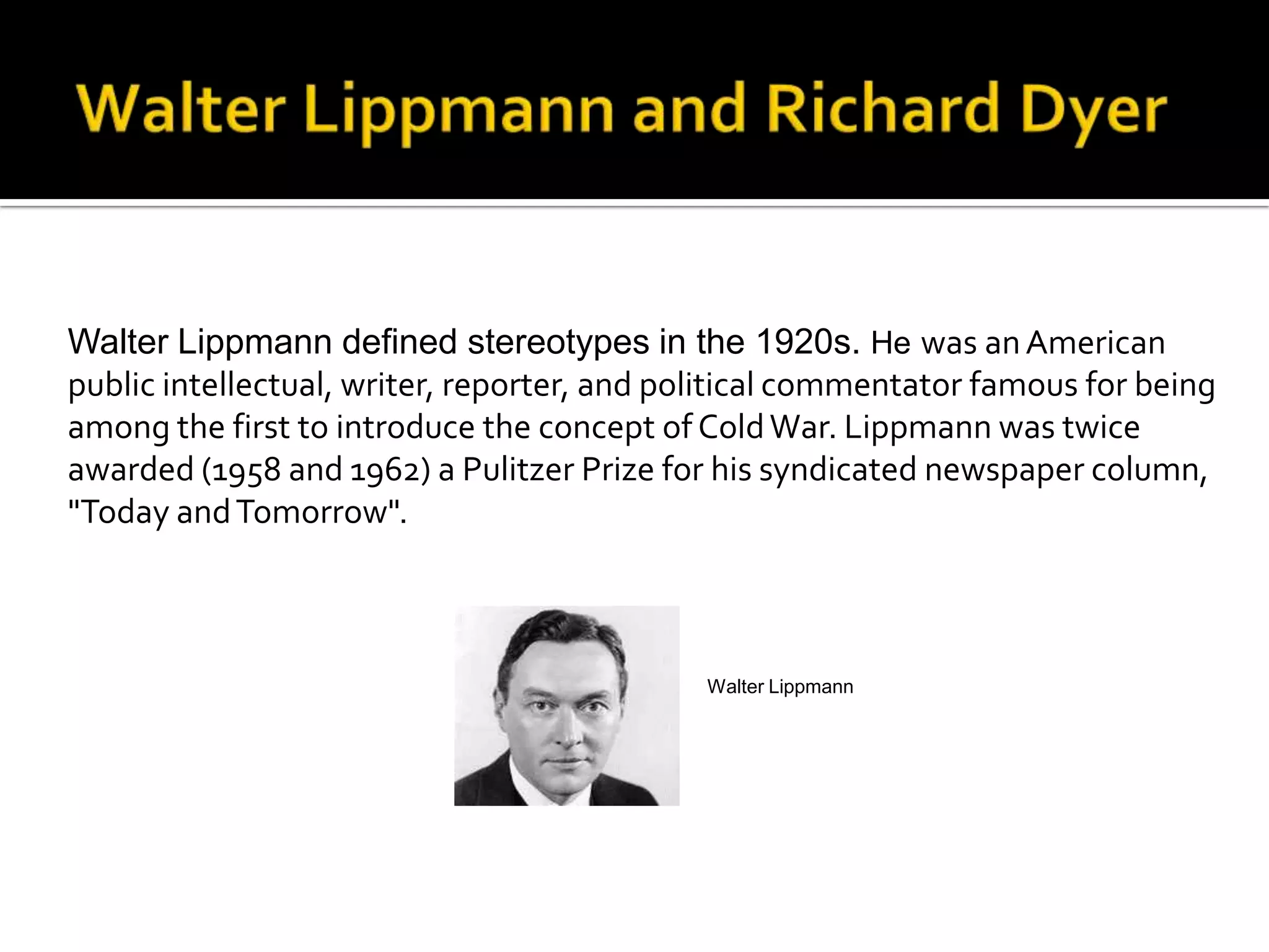 Walter Lippmann defined stereotypes in the 1920s. He was anAmerican
public intellectual, writer, reporter, and political commentator famous for being
among the first to introduce the concept of ColdWar. Lippmann was twice
awarded (1958 and 1962) a Pulitzer Prize for his syndicated newspaper column,
"Today andTomorrow".
Walter Lippmann
 