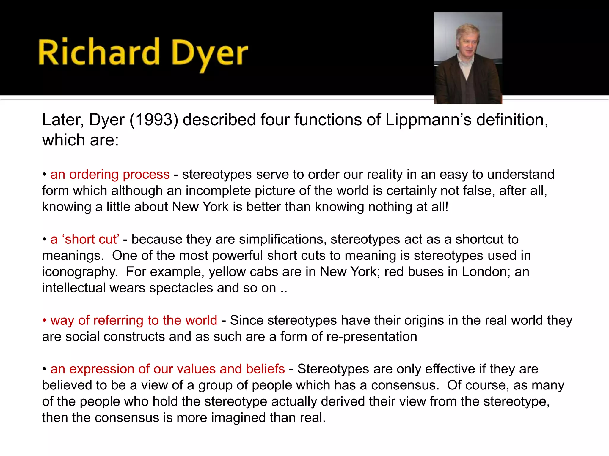 Later, Dyer (1993) described four functions of Lippmann’s definition,
which are:
• an ordering process - stereotypes serve to order our reality in an easy to understand
form which although an incomplete picture of the world is certainly not false, after all,
knowing a little about New York is better than knowing nothing at all!
• a ‘short cut’ - because they are simplifications, stereotypes act as a shortcut to
meanings. One of the most powerful short cuts to meaning is stereotypes used in
iconography. For example, yellow cabs are in New York; red buses in London; an
intellectual wears spectacles and so on ..
• way of referring to the world - Since stereotypes have their origins in the real world they
are social constructs and as such are a form of re-presentation
• an expression of our values and beliefs - Stereotypes are only effective if they are
believed to be a view of a group of people which has a consensus. Of course, as many
of the people who hold the stereotype actually derived their view from the stereotype,
then the consensus is more imagined than real.
 