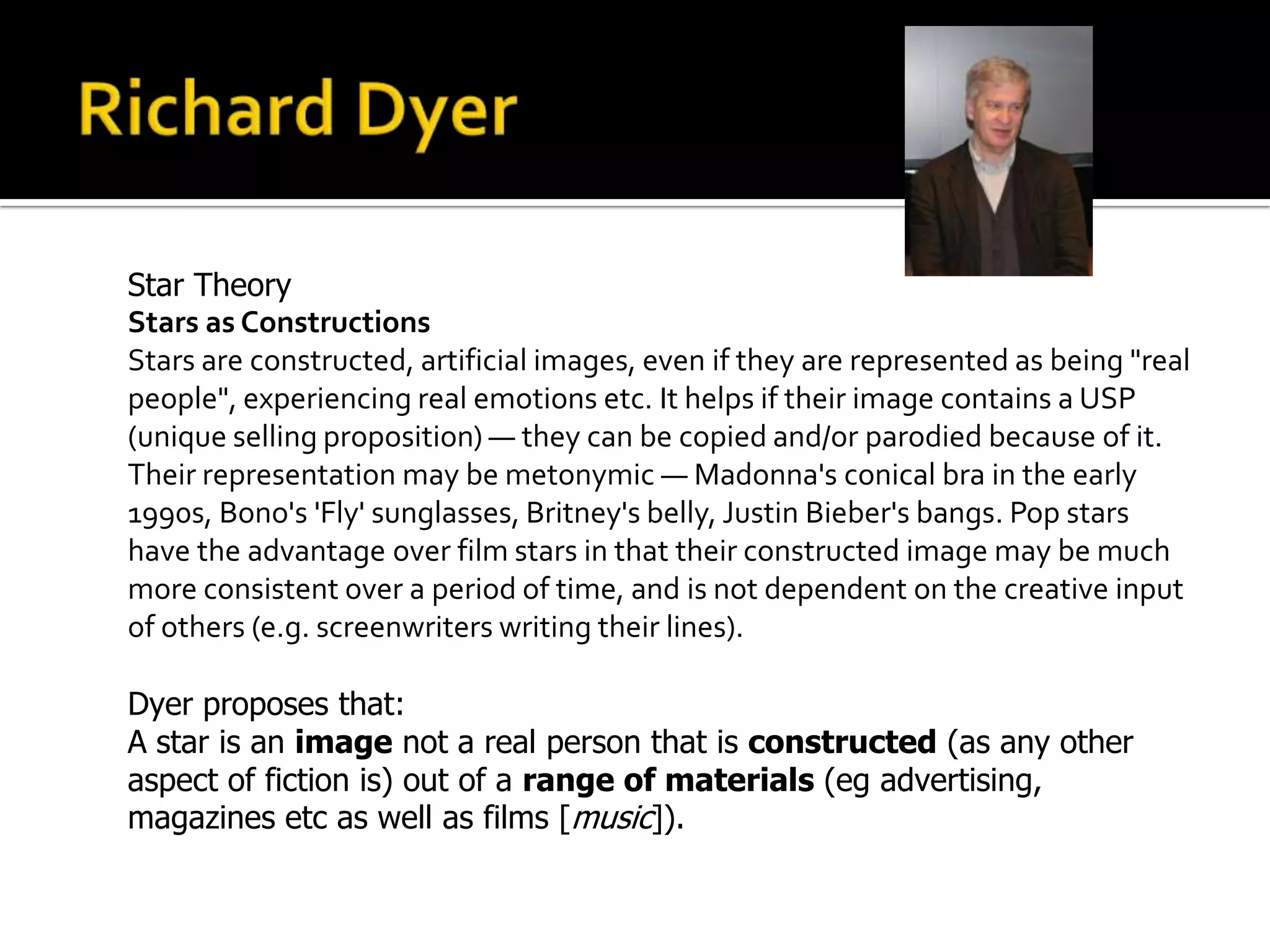 Star Theory
Stars as Constructions
Stars are constructed, artificial images, even if they are represented as being "real
people", experiencing real emotions etc. It helps if their image contains a USP
(unique selling proposition) — they can be copied and/or parodied because of it.
Their representation may be metonymic — Madonna's conical bra in the early
1990s, Bono's 'Fly' sunglasses, Britney's belly, Justin Bieber's bangs. Pop stars
have the advantage over film stars in that their constructed image may be much
more consistent over a period of time, and is not dependent on the creative input
of others (e.g. screenwriters writing their lines).
Dyer proposes that:
A star is an image not a real person that is constructed (as any other
aspect of fiction is) out of a range of materials (eg advertising,
magazines etc as well as films [music]).
 