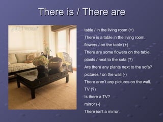 There is / There are table / in the living room (+) There is a table in the living room. flowers / on the table (+) There are some flowers on the table.  plants / next to the sofa (?) Are there any plants next to the sofa? pictures / on the wall (-) There aren’t any pictures on the wall. TV (?) Is there a TV? mirror (-) There isn’t a mirror. 