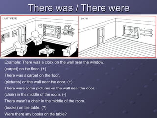 There was / There were Example: There was a clock on the wall near the window. (carpet) on the floor. (+) There was a carpet on the floor. (pictures) on the wall near the door. (+) There were some pictures on the wall near the door. (chair) in the middle of the room. (-) There wasn’t a chair in the middle of the room. (books) on the table. (?) Were there any books on the table? 