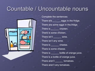 Countable / Uncountable nouns Complete the sentences: There are ______ eggs in the fridge. There are some eggs in the fridge. There is ______ chicken. There is some chicken. There isn’t ______ wine. There isn’t any wine. There is ______ cheese. There is some cheese. There is ______ bottle of orange juice. There is a bottle of orange juice. There aren’t ______ tomatoes. There aren’t any tomatoes. 