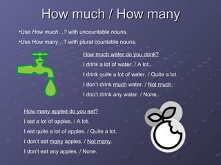 How much / How many Use  How much…?  with uncountable nouns. Use How many…? with plural countable nouns. How much water do you drink? I drink a lot of water. / A lot. I drink quite a lot of water. / Quite a lot. I don’t drink  much  water. /  Not much . I don’t drink any water. / None. How many apples do you eat? I eat a lot of apples. / A lot. I eat quite a lot of apples. / Quite a lot. I don’t eat  many  apples. /  Not many . I don’t eat any apples. / None. 