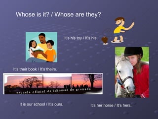 It is our school / It’s ours. It’s her horse / It’s hers. Whose is it? / Whose are they? It’s their book / It’s theirs. It’s his toy / It’s his. 