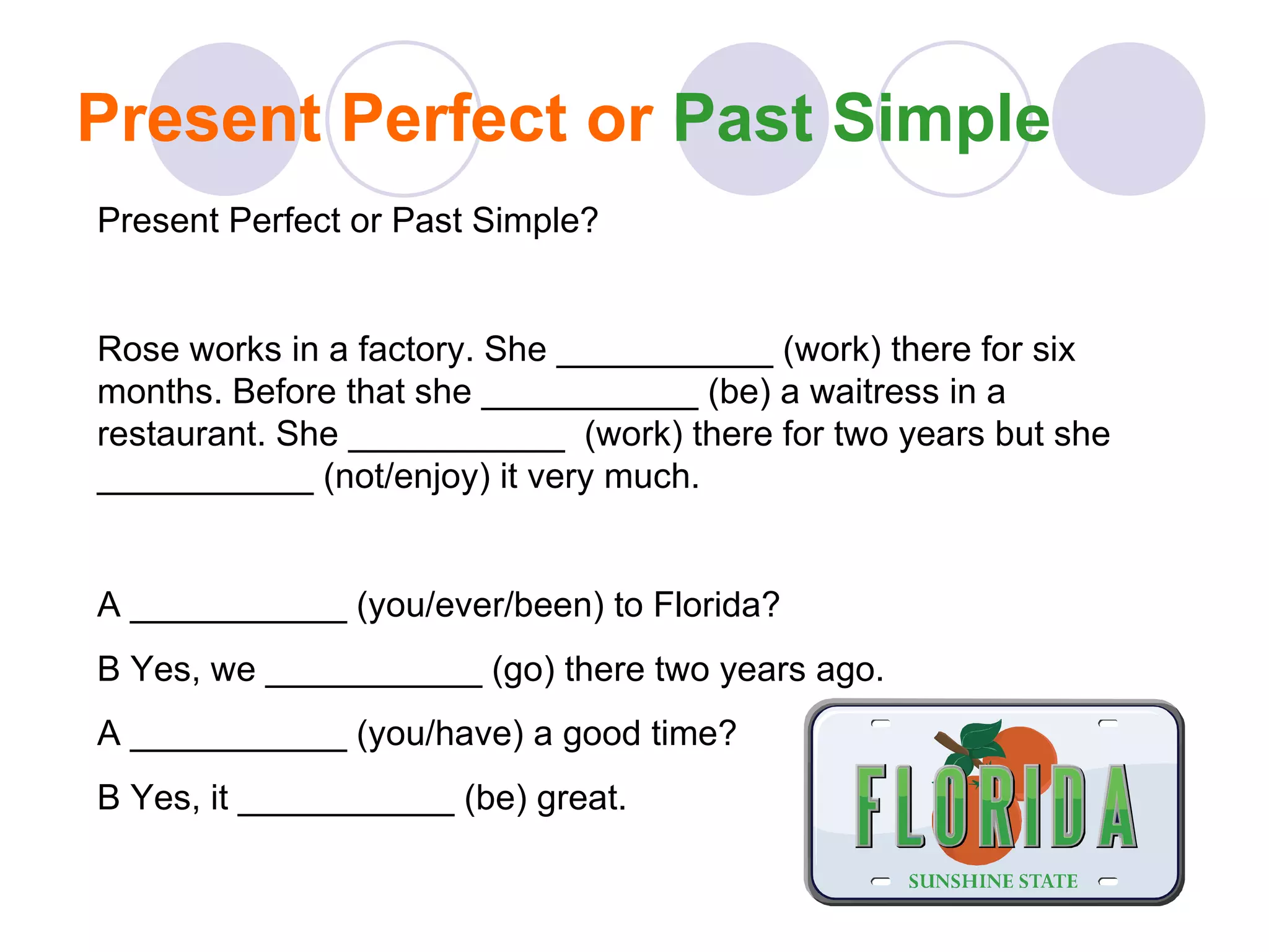 Present Perfect or  Past Simple Present Perfect or Past Simple? Rose works in a factory. She ___________ (work) there for six months. Before that she ___________ (be) a waitress in a restaurant. She ___________  (work) there for two years but she ___________ (not/enjoy) it very much. A ___________ (you/ever/been) to Florida? B Yes, we ___________ (go) there two years ago. A ___________ (you/have) a good time? B Yes, it ___________ (be) great. 