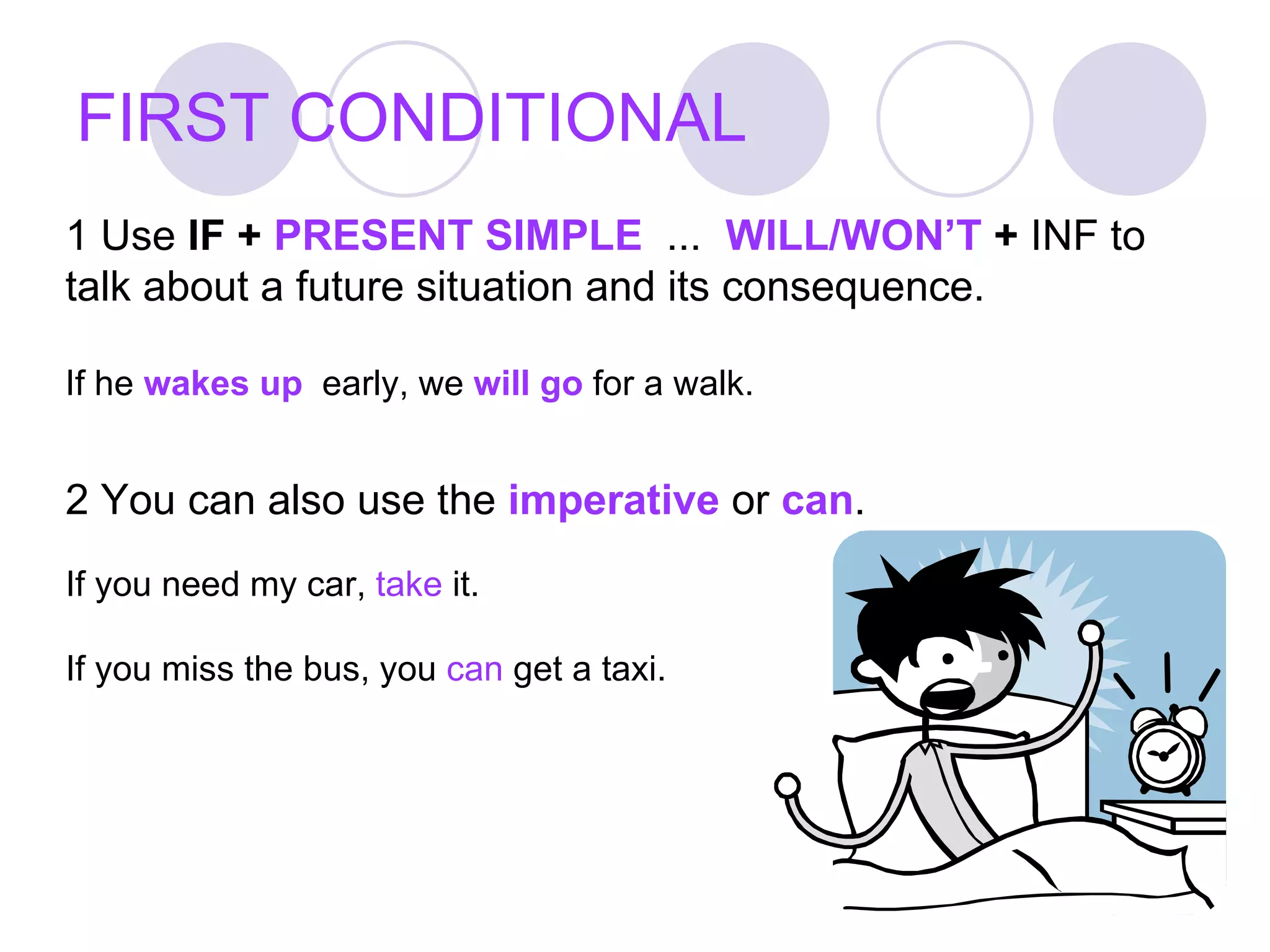 FIRST CONDITIONAL 2 You can also use the  imperative  or  can .   If you need my car,  take  it. If you miss the bus, you  can  get a taxi. 1 Use  IF +  PRESENT SIMPLE   ...  WILL/WON’T  +  INF to talk about a future situation and its consequence. If he  wakes up   early, we  will go  for a walk. 