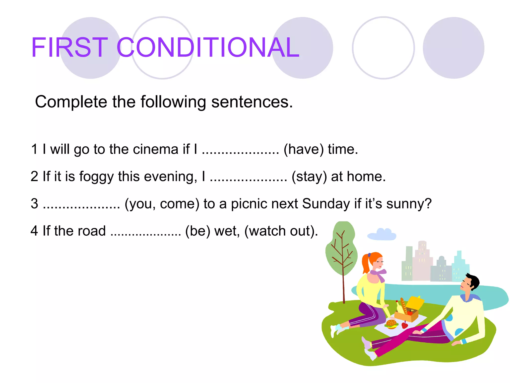 FIRST CONDITIONAL Complete the following sentences. 1 I will go to the cinema if I .................... (have) time. 2 If it is foggy this evening, I .................... (stay) at home. 3 .................... (you, come) to a picnic next Sunday if it’s sunny? 4 If the road  ....................  (be) wet, (watch out).  