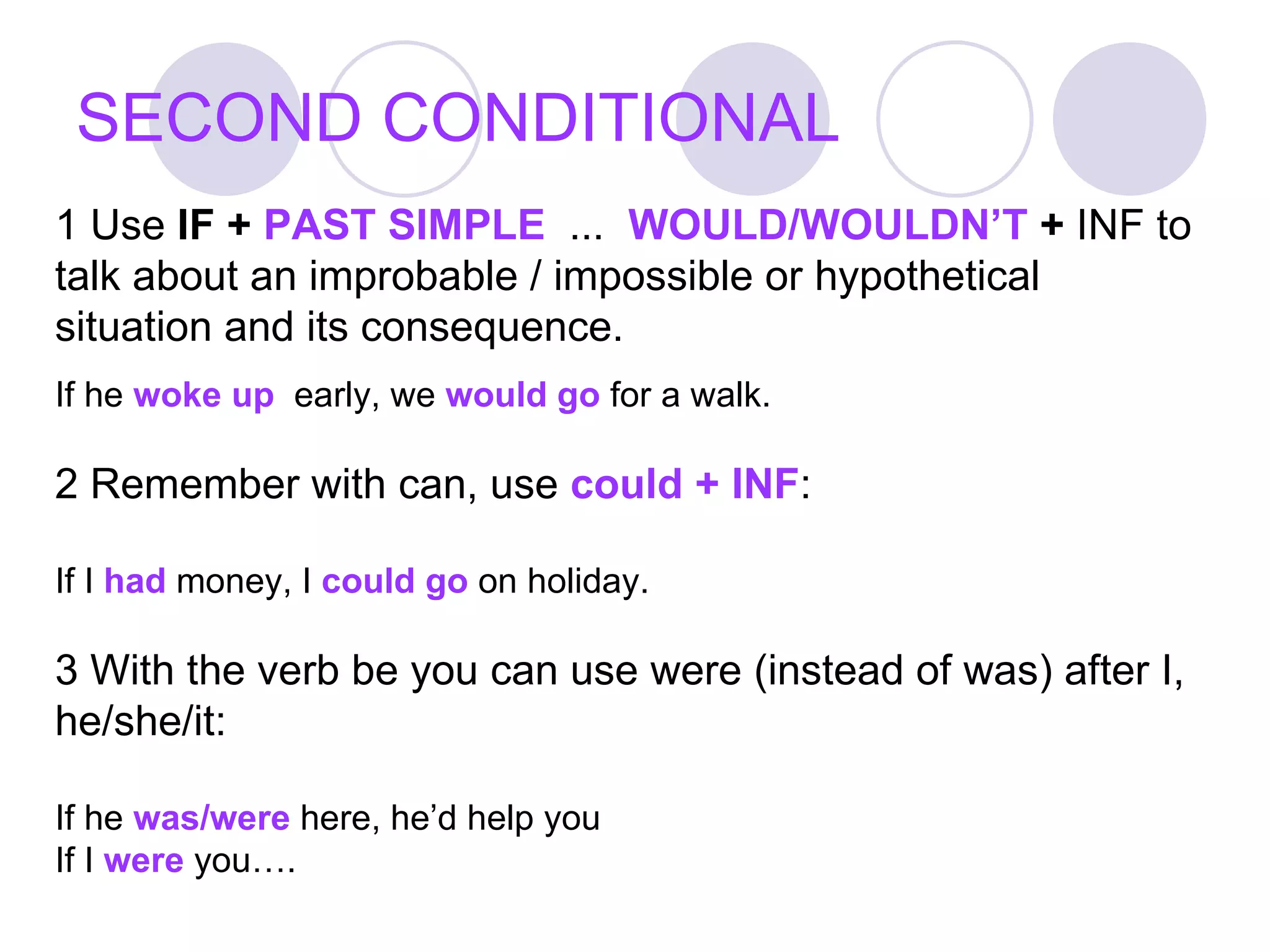 SECOND CONDITIONAL 1 Use  IF +  PAST SIMPLE   ...  WOULD/WOULDN’T  +  INF to talk about an improbable / impossible or hypothetical situation and its consequence. If he  woke up   early, we  would go  for a walk. 2 Remember with can, use  could + INF :  If I  had  money, I  could go  on holiday. 3 With the verb be you can use were (instead of was) after I, he/she/it: If he  was/were  here, he’d help you If I  were  you…. 