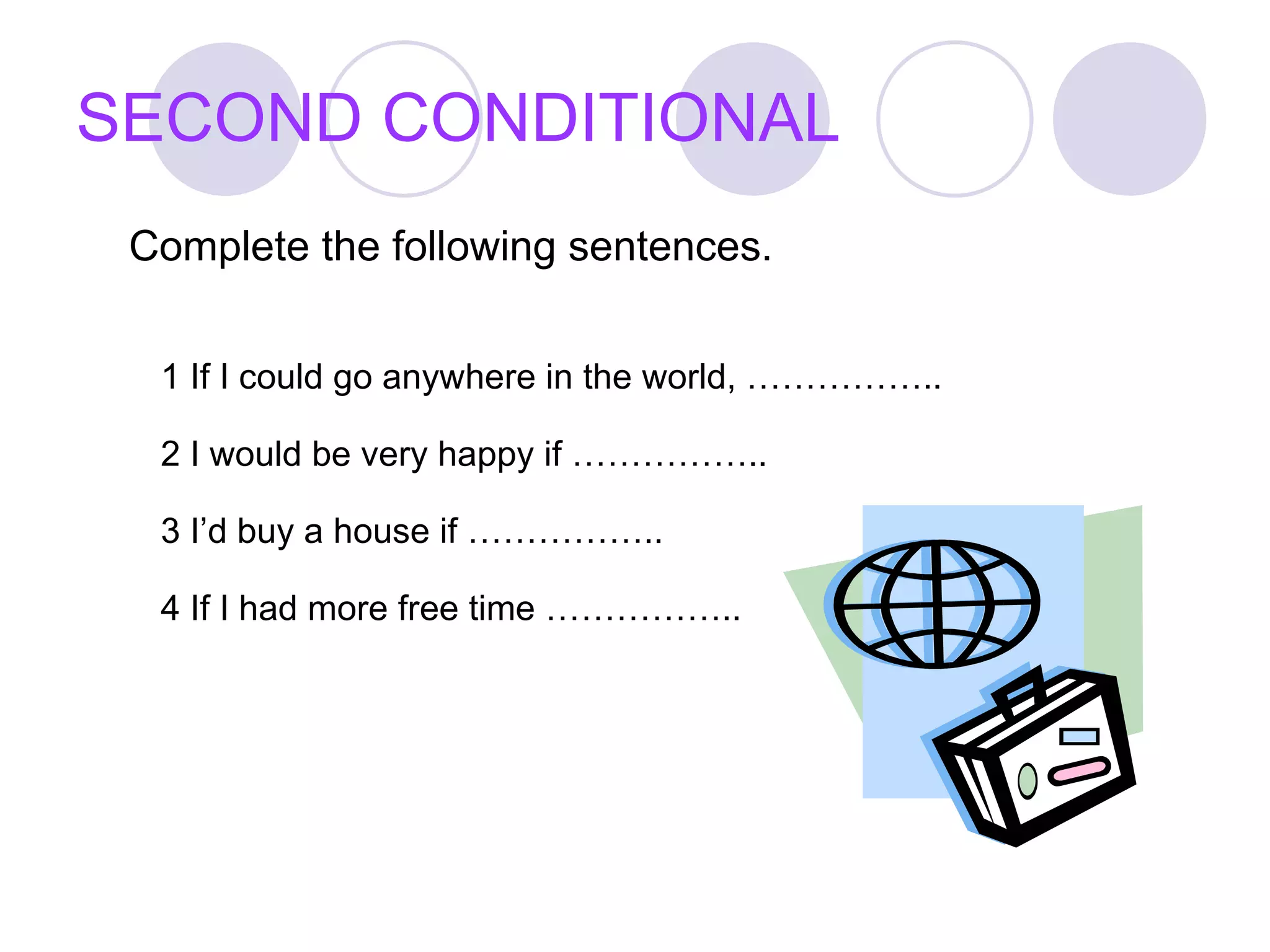 SECOND CONDITIONAL Complete the following sentences. 1 If I could go anywhere in the world, …………….. 2 I would be very happy if …………….. 3 I’d buy a house if …………….. 4 If I had more free time …………….. 