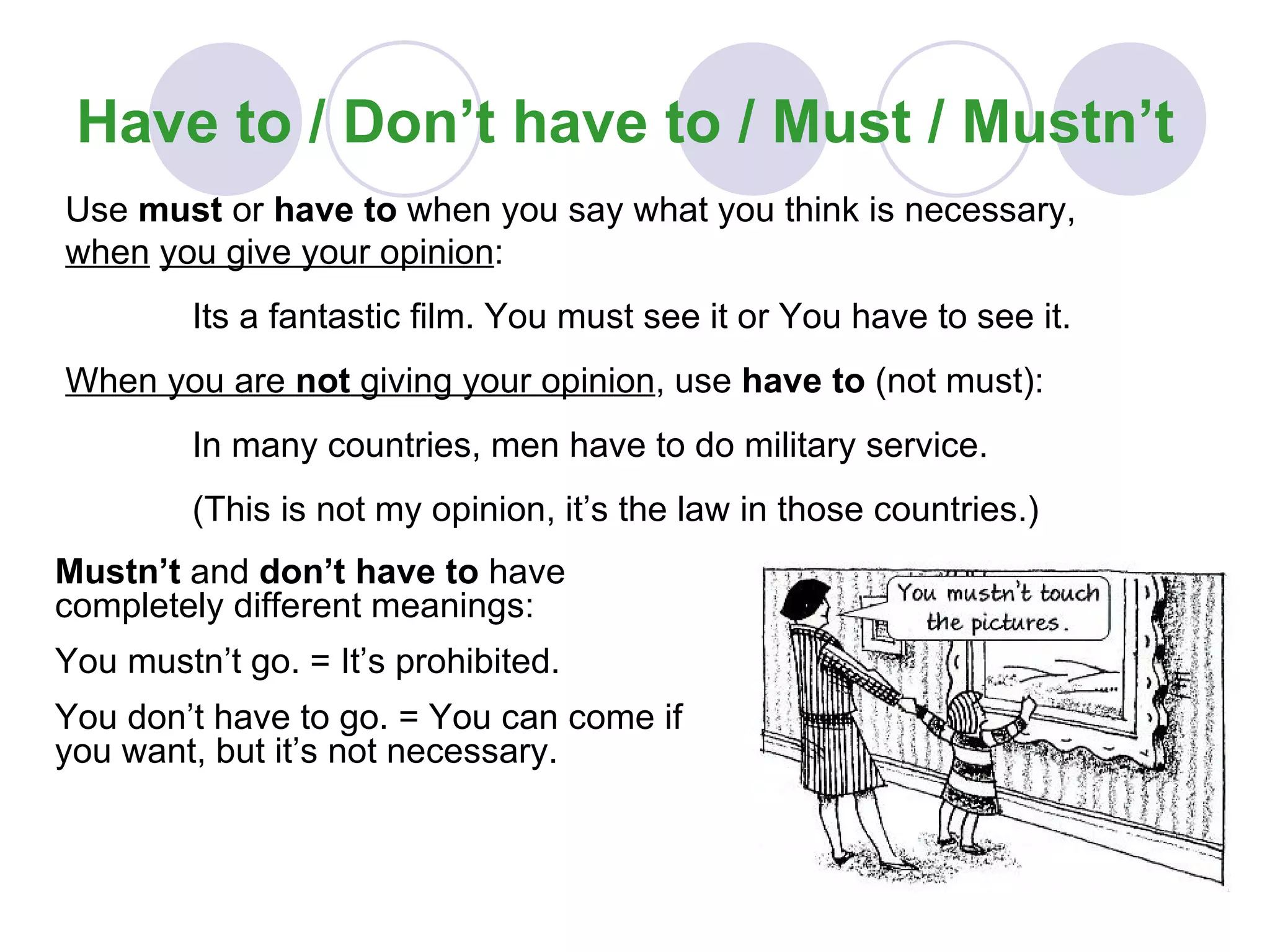 Have to / Don’t have to / Must / Mustn’t Mustn’t  and  don’t have to  have completely different meanings: You mustn’t go. = It’s prohibited. You don’t have to go. = You can come if you want, but it’s not necessary. Use  must  or  have to  when you say what you think is necessary,  when   you give your opinion : Its a fantastic film. You must see it or You have to see it. When you are  not  giving your opinion , use  have to  (not must): In many countries, men have to do military service.  (This is not my opinion, it’s the law in those countries.) 