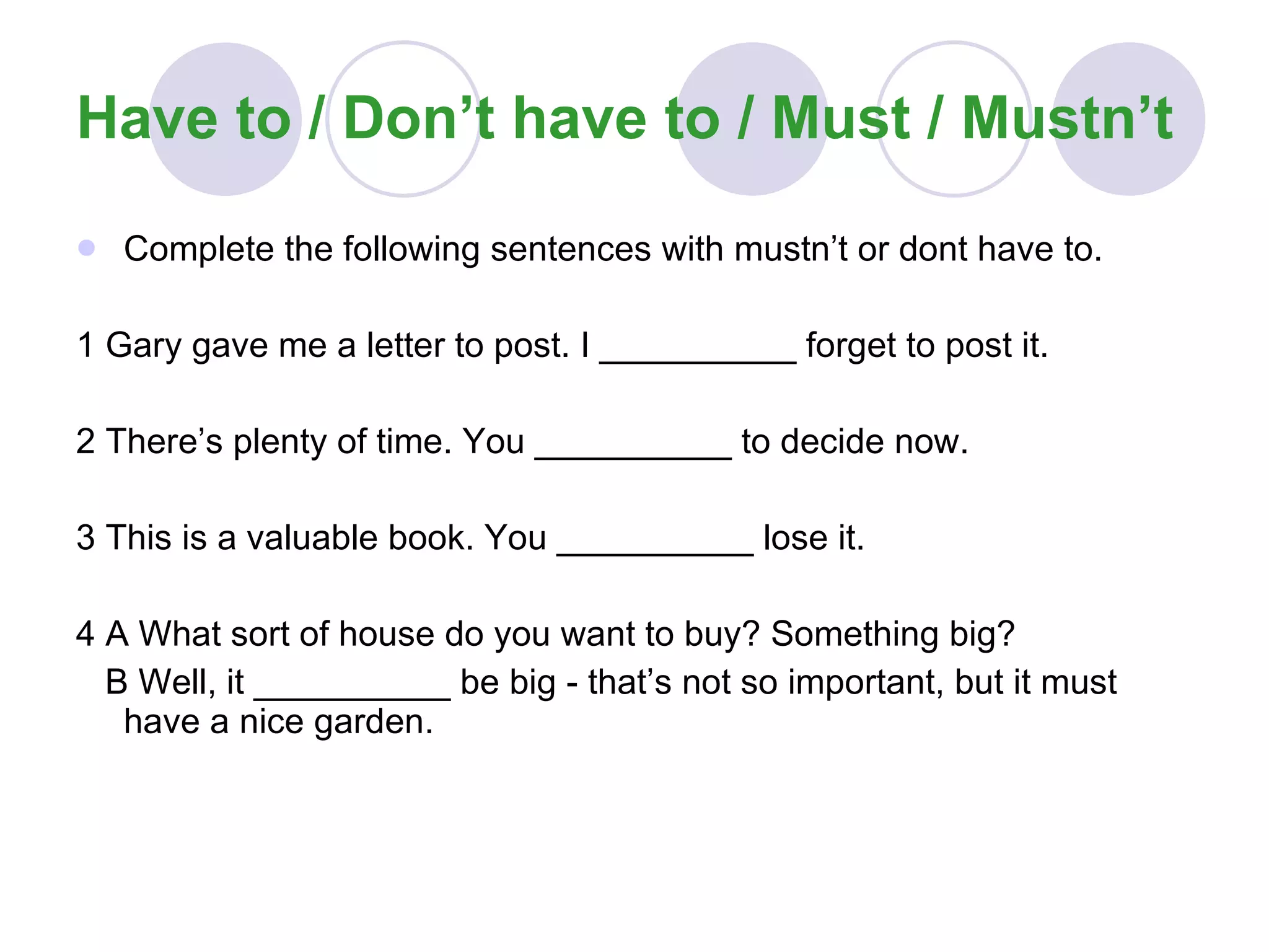 Have to / Don’t have to / Must / Mustn’t Complete the following sentences with mustn’t or dont have to. 1 Gary gave me a letter to post. I __________ forget to post it. 2 There’s plenty of time. You __________ to decide now. 3 This is a valuable book. You __________ lose it. 4 A What sort of house do you want to buy? Something big? B Well, it __________ be big - that’s not so important, but it must have a nice garden. 