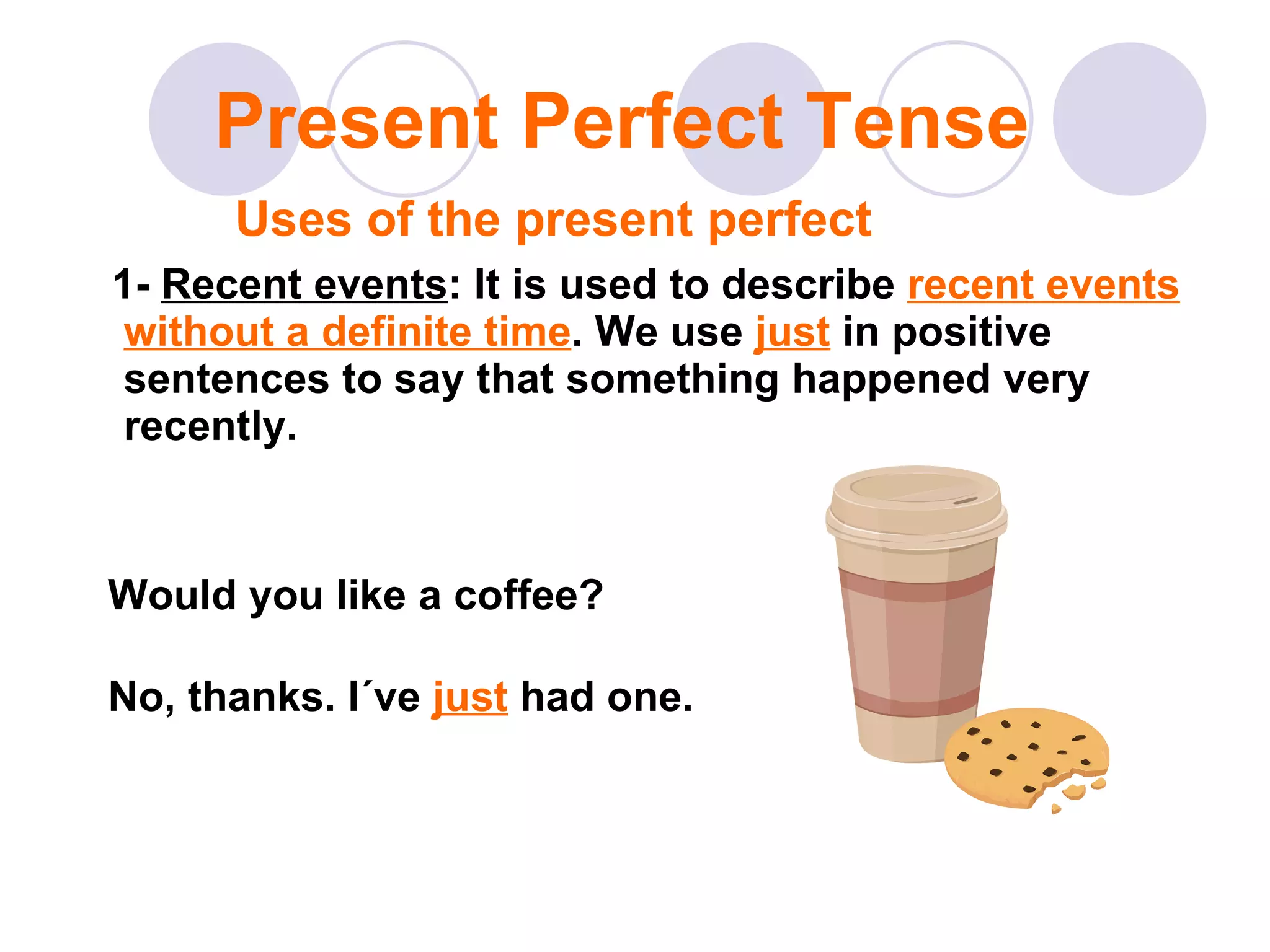 1-  Recent events : It is used to describe  recent events without a definite time . We use  just  in positive sentences to say that something happened very recently. Present Perfect Tense Uses of the present perfect Would you like a coffee? No, thanks. I´ve  just  had one. 