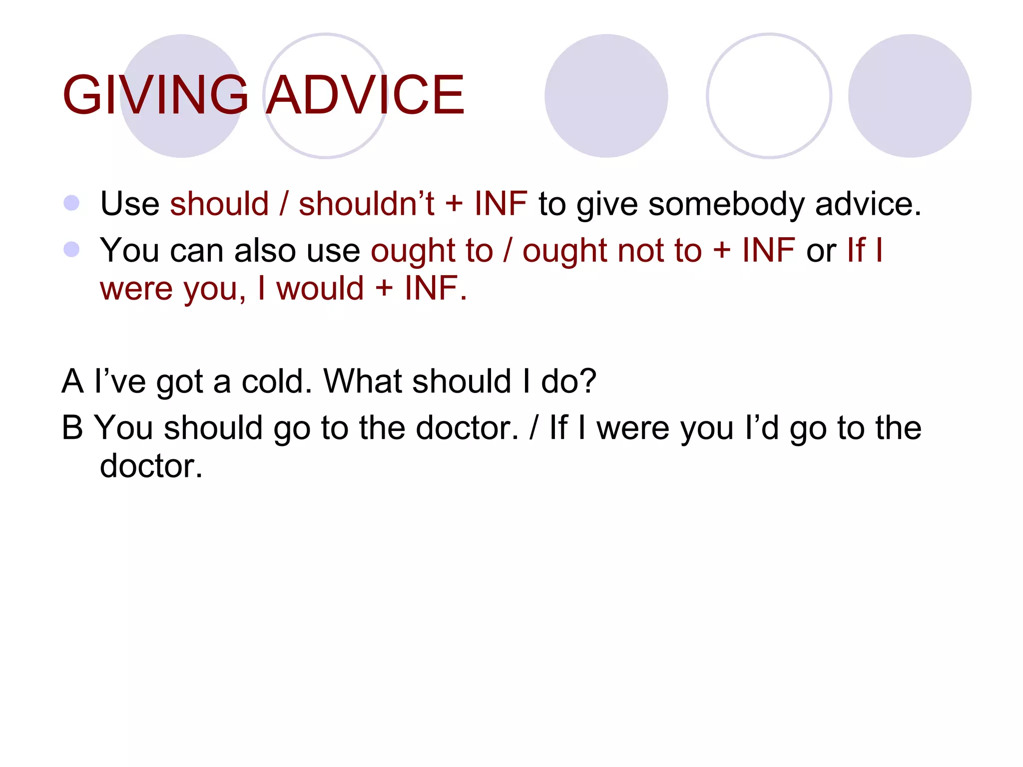 GIVING ADVICE Use  should / shouldn’t + INF  to give somebody advice. You can also use  ought to / ought not to + INF  or  If I were you, I would + INF. A I’ve got a cold. What should I do?  B You should go to the doctor. / If I were you I’d go to the doctor. 
