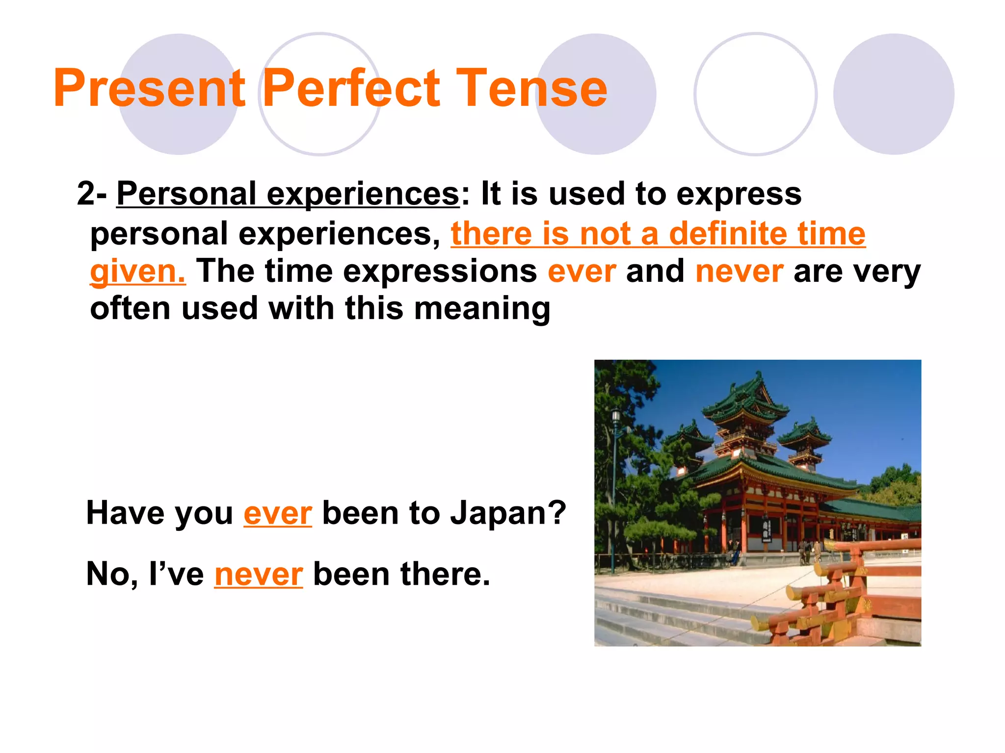 Present Perfect Tense 2-   Personal experiences : It is used to express personal experiences,  there is not a definite time given.   The time expressions  ever  and  never  are very often used with this meaning Have you  ever  been to Japan?  No, I’ve  never  been there. 