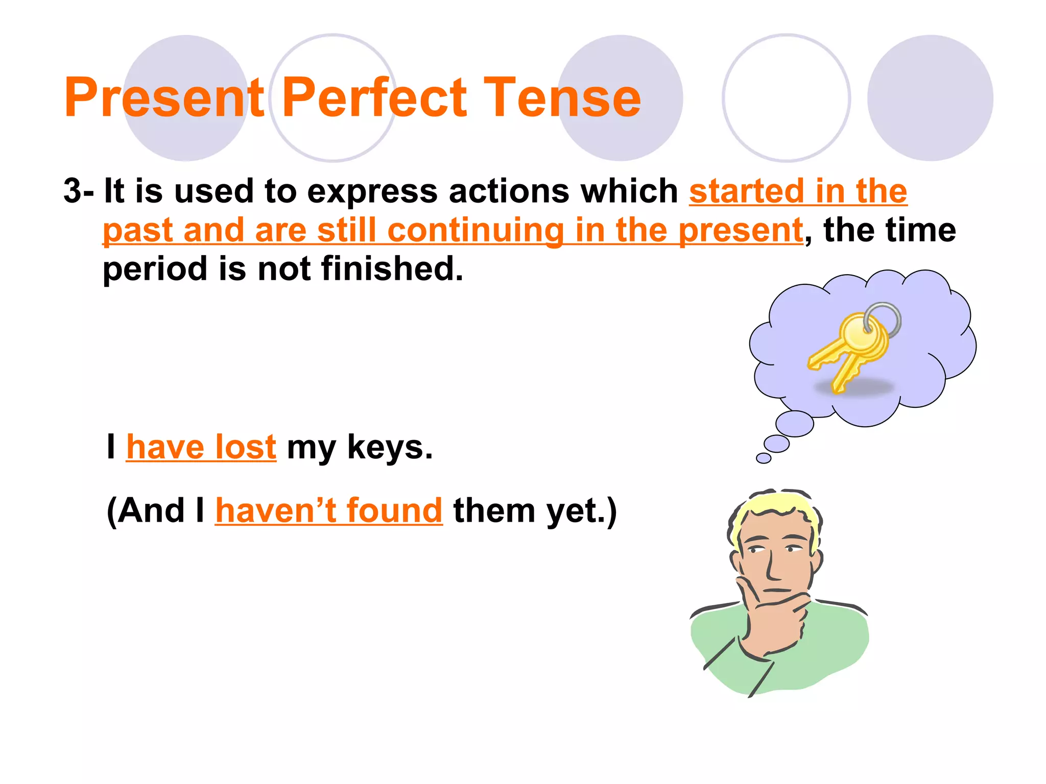 Present Perfect Tense 3- It is used to express actions which  started in the past and are still continuing in the present , the time period is not finished.  I  have lost  my keys. (And I  haven’t found  them yet.) 