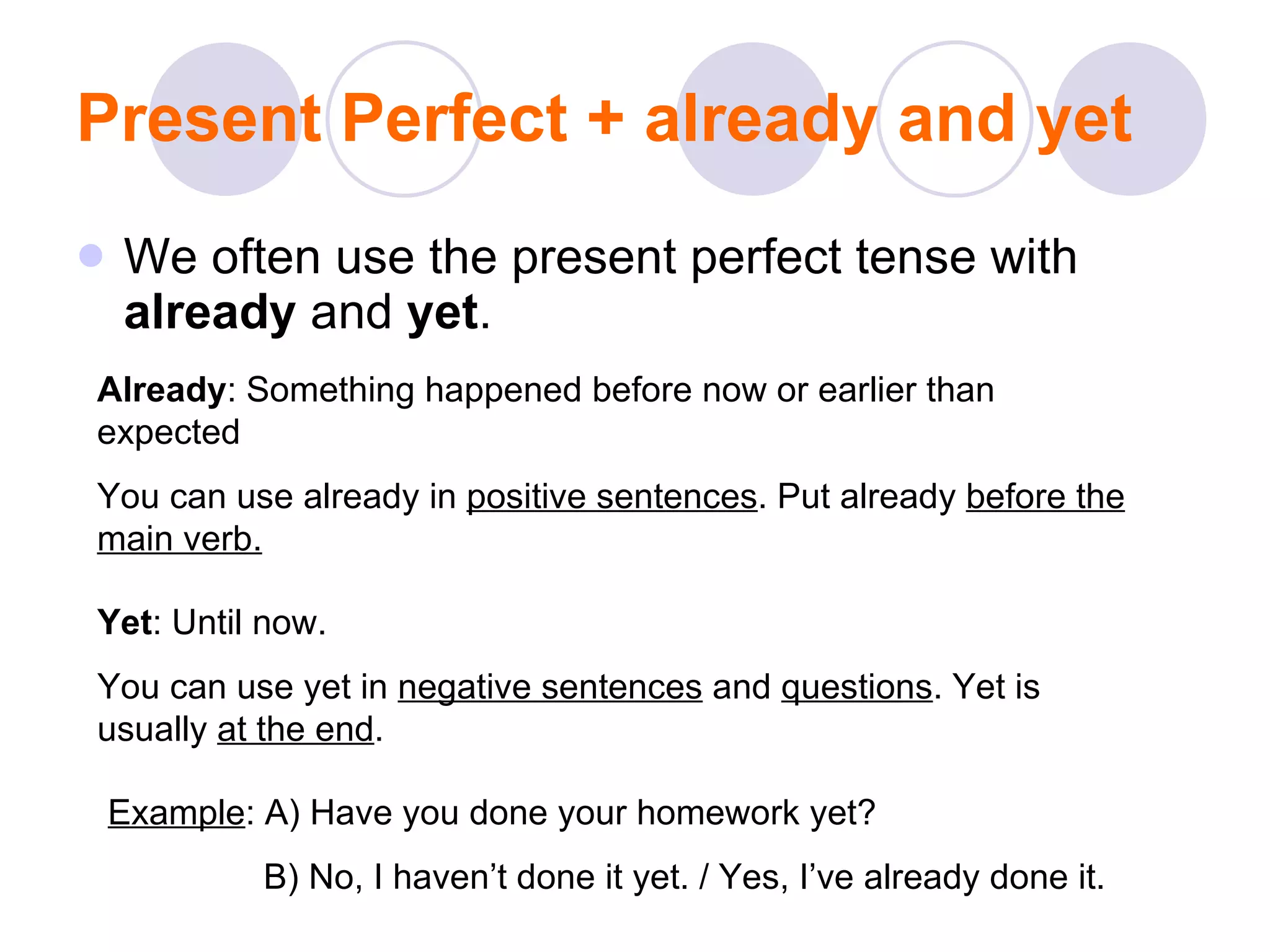 Present Perfect + already and yet We often use the present perfect tense with  already  and  yet . Already : Something happened before now or earlier than expected You can use already in  positive sentences . Put already  before the main verb. Yet : Until now. You can use yet in  negative sentences  and  questions . Yet is usually  at the end . Example : A) Have you done your homework yet? B) No, I haven’t done it yet. / Yes, I’ve already done it. 