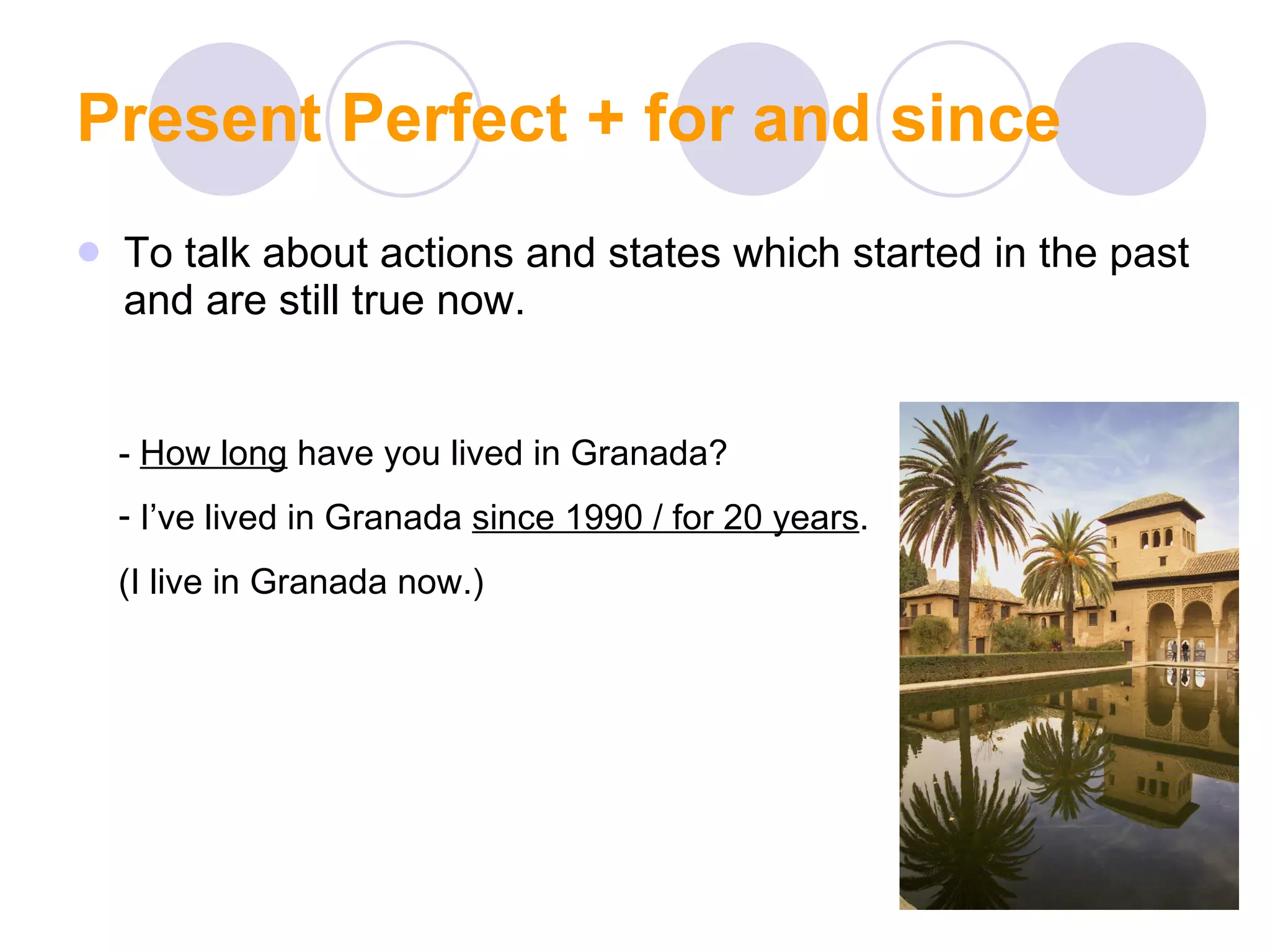 Present Perfect + for and since To talk about actions and states which started in the past and are still true now. -  How long  have you lived in Granada? I’ve lived in Granada  since 1990 / for 20 years . (I live in Granada now.) 