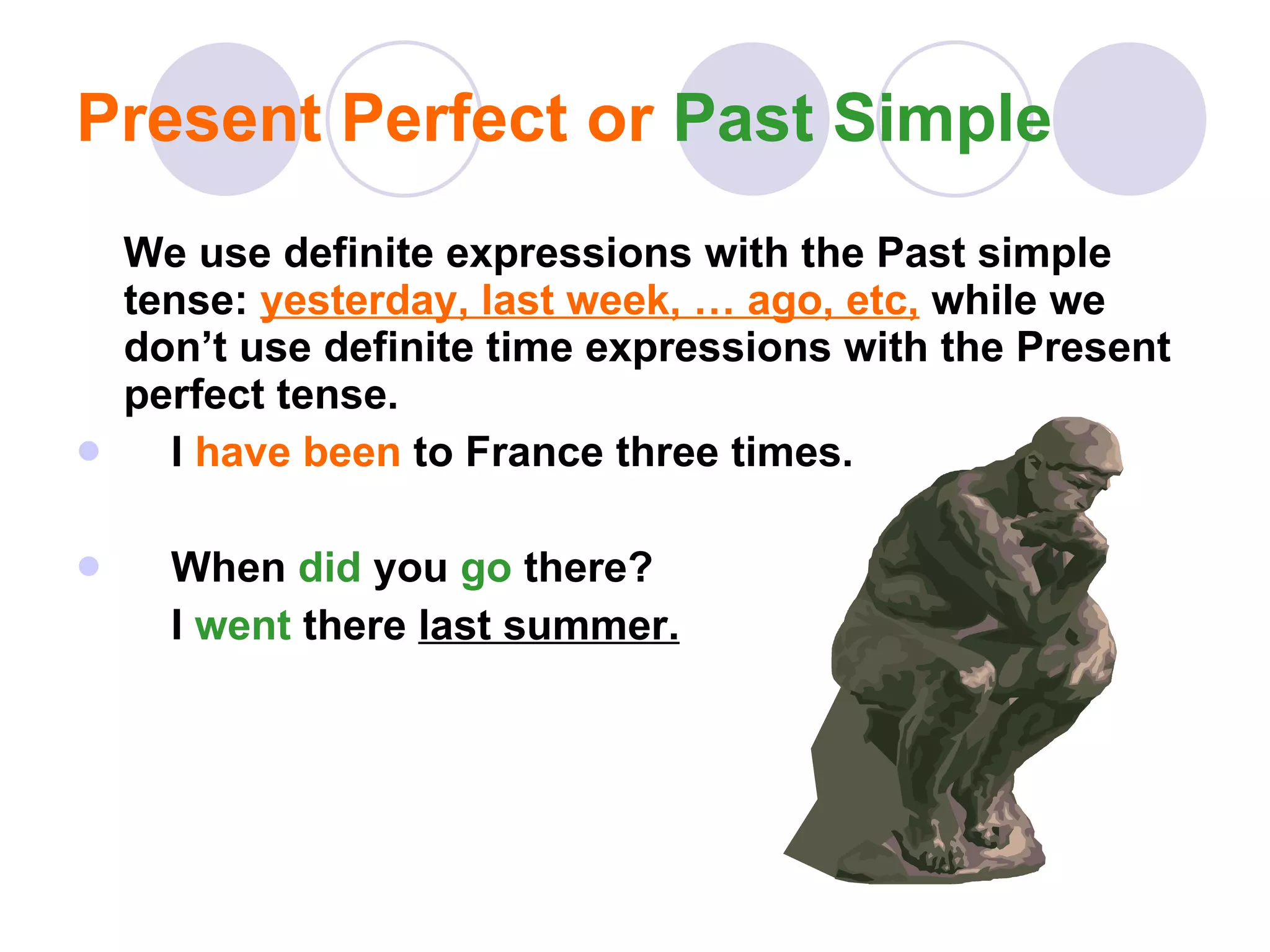 Present Perfect or  Past Simple We use definite expressions with the Past simple tense:  yesterday, last week, … ago, etc,  while we don’t use definite time expressions with the Present perfect tense. I  have been  to France three times. When  did   you  go   there?  I  went   there  last summer. 