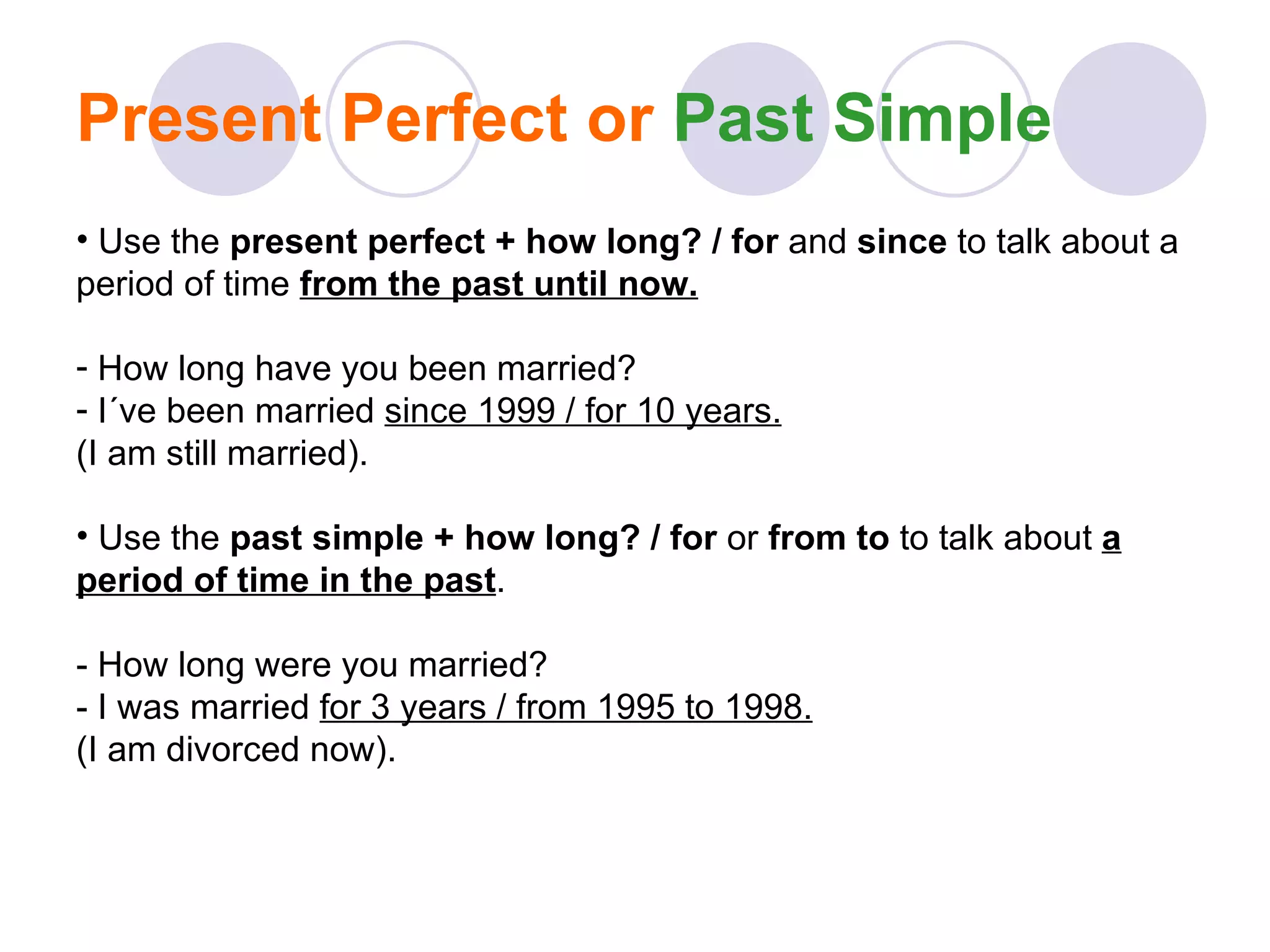 Present Perfect or  Past Simple Use the  present perfect + how long? / for  and  since  to talk about a period of time  from the past until now. How long have you been married? I´ve been married  since 1999 / for 10 years. (I am still married). Use the  past simple + how long? / for  or  from to  to talk about  a period of time in the past . - How long were you married? - I was married  for 3 years / from 1995 to 1998. (I am divorced now). 