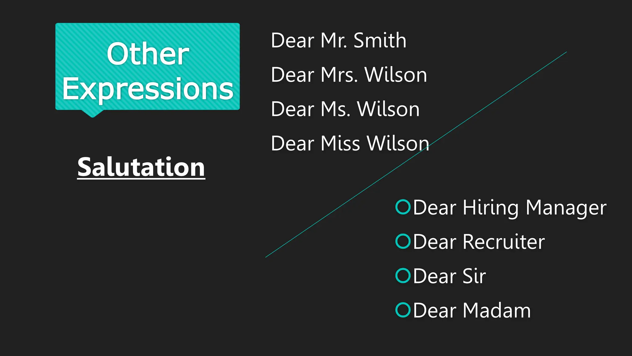 Other
Expressions
Dear Mr. Smith
Dear Mrs. Wilson
Dear Ms. Wilson
Dear Miss Wilson
Dear Hiring Manager
Dear Recruiter
Dear Sir
Dear Madam
Salutation
 