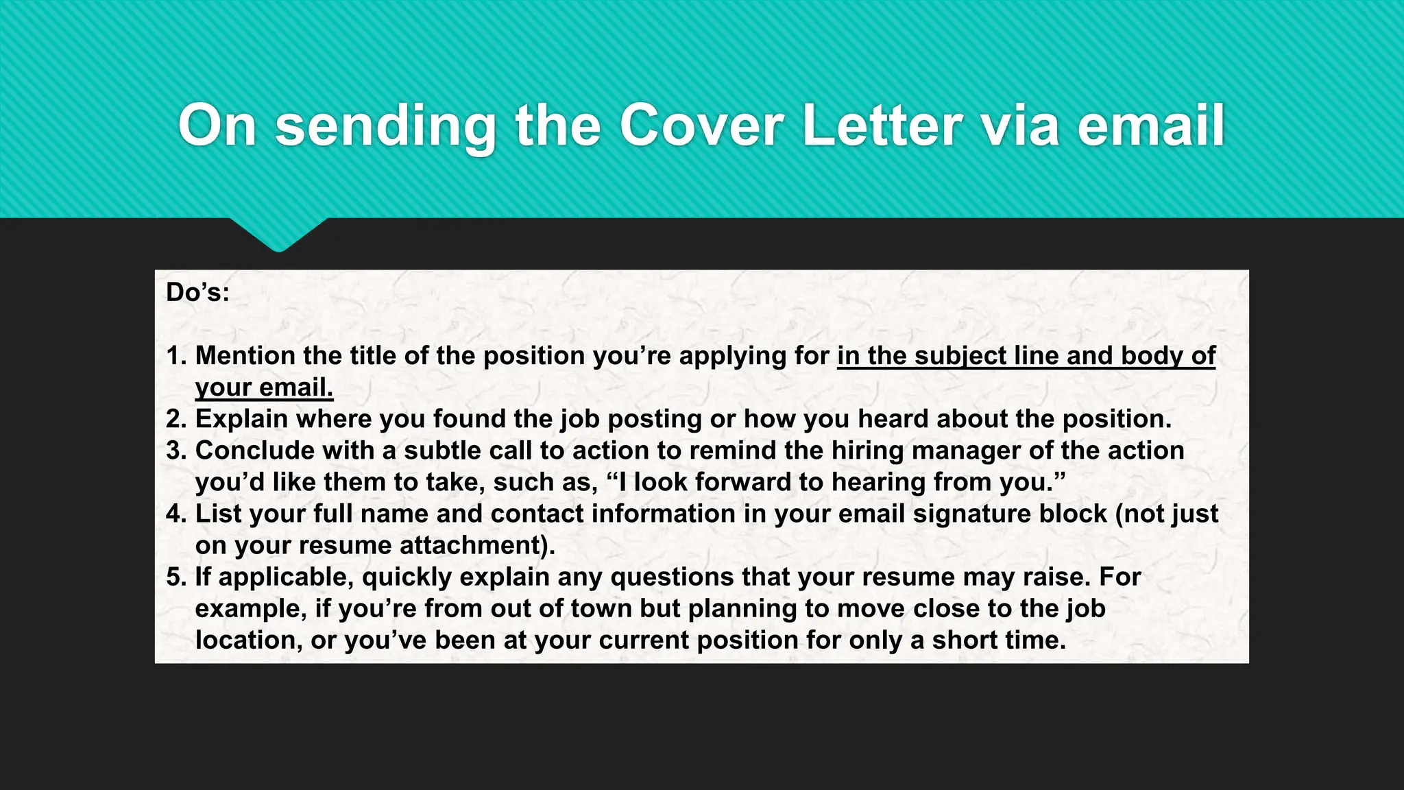 On sending the Cover Letter via email
Do’s:
1. Mention the title of the position you’re applying for in the subject line and body of
your email.
2. Explain where you found the job posting or how you heard about the position.
3. Conclude with a subtle call to action to remind the hiring manager of the action
you’d like them to take, such as, “I look forward to hearing from you.”
4. List your full name and contact information in your email signature block (not just
on your resume attachment).
5. If applicable, quickly explain any questions that your resume may raise. For
example, if you’re from out of town but planning to move close to the job
location, or you’ve been at your current position for only a short time.
 