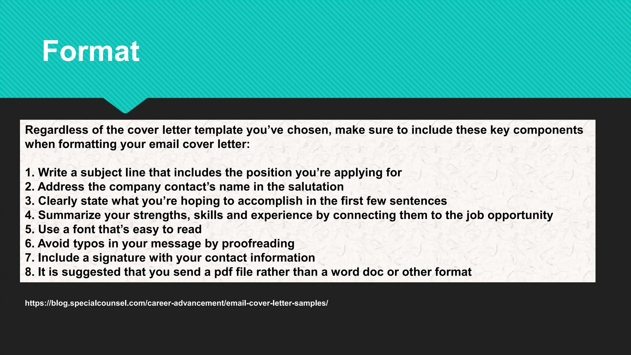 Regardless of the cover letter template you’ve chosen, make sure to include these key components
when formatting your email cover letter:
1. Write a subject line that includes the position you’re applying for
2. Address the company contact’s name in the salutation
3. Clearly state what you’re hoping to accomplish in the first few sentences
4. Summarize your strengths, skills and experience by connecting them to the job opportunity
5. Use a font that’s easy to read
6. Avoid typos in your message by proofreading
7. Include a signature with your contact information
8. It is suggested that you send a pdf file rather than a word doc or other format
https://blog.specialcounsel.com/career-advancement/email-cover-letter-samples/
Format
 