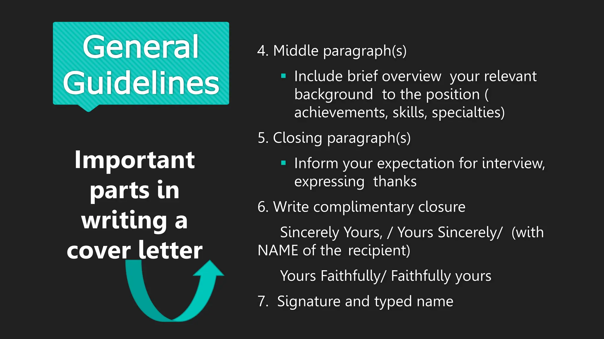General
Guidelines
4. Middle paragraph(s)
 Include brief overview your relevant
background to the position (
achievements, skills, specialties)
5. Closing paragraph(s)
 Inform your expectation for interview,
expressing thanks
6. Write complimentary closure
Sincerely Yours, / Yours Sincerely/ (with
NAME of the recipient)
Yours Faithfully/ Faithfully yours
7. Signature and typed name
Important
parts in
writing a
cover letter
 
